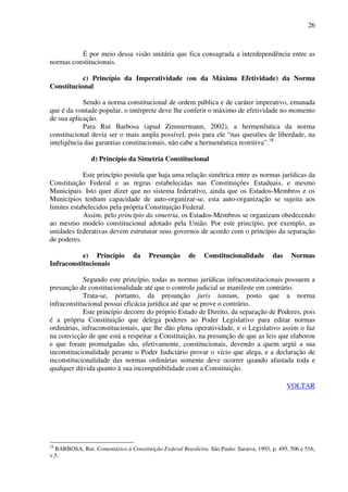 26
É por meio dessa visão unitária que fica consagrada a interdependência entre as
normas constitucionais.
c) Princípio da Imperatividade (ou da Máxima Efetividade) da Norma
Constitucional
Sendo a norma constitucional de ordem pública e de caráter imperativo, emanada
que é da vontade popular, o intérprete deve lhe conferir o máximo de efetividade no momento
de sua aplicação.
Para Rui Barbosa (apud Zimmermann, 2002), a hermenêutica da norma
constitucional devia ser o mais ampla possível, pois para ele “nas questões de liberdade, na
inteligência das garantias constitucionais, não cabe a hermenêutica restritiva”.18
d) Princípio da Simetria Constitucional
Este princípio postula que haja uma relação simétrica entre as normas jurídicas da
Constituição Federal e as regras estabelecidas nas Constituições Estaduais, e mesmo
Municipais. Isto quer dizer que no sistema federativo, ainda que os Estados-Membros e os
Municípios tenham capacidade de auto-organizar-se, esta auto-organização se sujeita aos
limites estabelecidos pela própria Constituição Federal.
Assim, pelo princípio da simetria, os Estados-Membros se organizam obedecendo
ao mesmo modelo constitucional adotado pela União. Por este princípio, por exemplo, as
unidades federativas devem estruturar seus governos de acordo com o princípio da separação
de poderes.
e) Princípio da Presunção de Constitucionalidade das Normas
Infraconstitucionais
Segundo este princípio, todas as normas jurídicas infraconstitucionais possuem a
presunção de constitucionalidade até que o controle judicial se manifeste em contrário.
Trata-se, portanto, da presunção juris tantum, posto que a norma
infraconstitucional possui eficácia jurídica até que se prove o contrário.
Este princípio decorre do próprio Estado de Direito, da separação de Poderes, pois
é a própria Constituição que delega poderes ao Poder Legislativo para editar normas
ordinárias, infraconstitucionais, que lhe dão plena operatividade, e o Legislativo assim o faz
na convicção de que está a respeitar a Constituição, na presunção de que as leis que elaborou
e que foram promulgadas são, efetivamente, constitucionais, devendo a quem argüi a sua
inconstitucionalidade perante o Poder Judiciário provar o vício que alega, e a declaração de
inconstitucionalidade das normas ordinárias somente deve ocorrer quando afastada toda e
qualquer dúvida quanto à sua incompatibilidade com a Constituição.
VOLTAR
18
BARBOSA, Rui. Comentários à Constituição Federal Brasileira. São Paulo: Saraiva, 1993, p. 495, 506 e 516,
v.5.
 