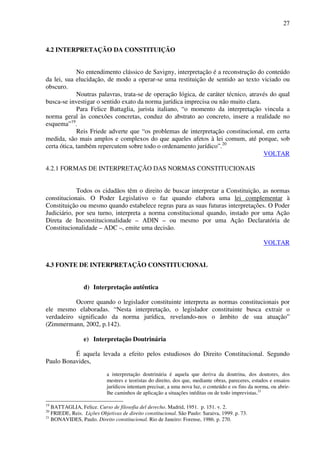 27
4.2 INTERPRETAÇÃO DA CONSTITUIÇÃO
No entendimento clássico de Savigny, interpretação é a reconstrução do conteúdo
da lei, sua elucidação, de modo a operar-se uma restituição de sentido ao texto viciado ou
obscuro.
Noutras palavras, trata-se de operação lógica, de caráter técnico, através do qual
busca-se investigar o sentido exato da norma jurídica imprecisa ou não muito clara.
Para Felice Battaglia, jurista italiano, “o momento da interpretação vincula a
norma geral às conexões concretas, conduz do abstrato ao concreto, insere a realidade no
esquema”19
.
Reis Friede adverte que “os problemas de interpretação constitucional, em certa
medida, são mais amplos e complexos do que aqueles afetos à lei comum, até porque, sob
certa ótica, também repercutem sobre todo o ordenamento jurídico”.20
VOLTAR
4.2.1 FORMAS DE INTERPRETAÇÃO DAS NORMAS CONSTITUCIONAIS
Todos os cidadãos têm o direito de buscar interpretar a Constituição, as normas
constitucionais. O Poder Legislativo o faz quando elabora uma lei complementar à
Constituição ou mesmo quando estabelece regras para as suas futuras interpretações. O Poder
Judiciário, por seu turno, interpreta a norma constitucional quando, instado por uma Ação
Direta de Inconstitucionalidade – ADIN – ou mesmo por uma Ação Declaratória de
Constitucionalidade – ADC –, emite uma decisão.
VOLTAR
4.3 FONTE DE INTERPRETAÇÃO CONSTITUCIONAL
d) Interpretação autêntica
Ocorre quando o legislador constituinte interpreta as normas constitucionais por
ele mesmo elaboradas. “Nesta interpretação, o legislador constituinte busca extrair o
verdadeiro significado da norma jurídica, revelando-nos o âmbito de sua atuação”
(Zimmermann, 2002, p.142).
e) Interpretação Doutrinária
É aquela levada a efeito pelos estudiosos do Direito Constitucional. Segundo
Paulo Bonavides,
a interpretação doutrinária é aquela que deriva da doutrina, dos doutores, dos
mestres e teoristas do direito, dos que, mediante obras, pareceres, estudos e ensaios
jurídicos intentam precisar, a uma nova luz, o conteúdo e os fins da norma, ou abrir-
lhe caminhos de aplicação a situações inéditas ou de todo imprevistas.21
19
BATTAGLIA, Felice. Curso de filosofia del derecho. Madrid, 1951. p. 151. v. 2.
20
FRIEDE, Reis. Lições Objetivas de direito constitucional. São Paulo: Saraiva, 1999. p. 73.
21
BONAVIDES, Paulo. Direito constitucional. Rio de Janeiro: Forense, 1986. p. 270.
 