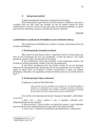 28
f) Interpretação Judicial
É aquela emanada pelo magistrado, na aplicação da norma legal.
Desta interpretação surgem decisões de efeitos práticos e definitivos, quer para a
sociedade como um todo, como, por exemplo, no caso de controle judicial da norma
constitucional in abstracto, através de uma ação direta de inconstitucionalidade, ou apenas
para as pessoas submetidas ao processo jurisdicional concreto, incidental.
VOLTAR
4.4 MÉTODOS CLÁSSICOS DE INTERPRETAÇÃO CONSTITUCIONAL
São as diferentes possibilidades de se analisar as normas constitucionais dentro de
um plano metodológico.
e) Da Interpretação Gramatical (ou literal)
Meio através do qual busca-se aferir o significado literal da norma jurídica por
meio de uma interpretação que leve em consideração o exame das palavras e das regras
gramaticais vigentes à época da elaboração do texto legal.
É meio fundamental como etapa preliminar a toda interpretação jurídica, não
devendo ser utilizado unicamente, contudo, como meio de interpretação.
O Juiz Black, da Suprema Corte dos Estados Unidos, foi um dos principais
defensores da interpretação literal, dizendo que tal meio de interpretação visava restringir “o
apetite de alguns juízes em extrapolar os limites constitucionais e impor suas próprias
preferências, utilizando-se de argumentos retirados do direito natural ou do devido processo
legal”.22
f) Da Interpretação Lógica ou Racional
É aquela que, na lição de Paulo Bonavides,
sobre examinar a lei em conexidade com as demais leis, investiga-lhe também as
condições e os fundamentos de sua origem e elaboração, de modo a determinar a
ratio ou mens do legislador. Busca, portanto reconstruir o pensamento ou intenção
de quem legislou, de modo a alcançar depois a precisa vontade da lei.23
Esse método está sintetizado pela locução “intenção do legislador”, subdividindo-
se em cinco:
Mens legis – busca verificar o que o legislador realmente disse,
independentemente de suas intenções;
Mens legislatori – busca verificar, ao contrário do anterior, o que o legislador
quis efetivamente dizer, independentemente do que acabou efetivamente dizendo;
Ocasio legis – conjunto de circunstâncias que determinaram a criação da lei;
22
ZIMMERMANN, 2002, p. 144.
23
BONAVIDES, 1986, p. 272.
 