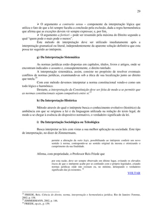 29
O argumento a contrario sensu – componente da interpretação lógica que
utiliza o fato de que a lei sempre faculta a conclusão pela exclusão, dada a regra hermenêutica
que afirma que as exceções devem vir sempre expressas; e, por fim,
O argumento a fortiori – pode ser resumido pela máxima do Direito segundo a
qual “quem pode o mais pode o menos”.
Este método de interpretação deve ser utilizado imediatamente após a
interpretação gramatical ou literal, independentemente da aparente solução definitiva que esta
possa ter sugerido ao intérprete.
g) Da Interpretação Sistemática
As normas jurídicas estão dispostas em capítulos, títulos, livros e artigos, onde se
encontram indicados o assunto e, conseqüentemente, o direito tutelado.
A interpretação sistemática, assim, consiste no propósito de resolver eventuais
conflitos de normas jurídicas, examinando-as sob a ótica de sua localização junto ao direito
que tutela.24
Com este método devemos interpretar a norma constitucional vendo-o como um
todo lógico e harmônico.
Destarte, a interpretação da Constituição deve ser feita de modo a se permitir que
as normas constitucionais sejam compatíveis entre si.25
h) Da Interpretação Histórica
Método através do qual o intérprete busca o conhecimento evolutivo (histórico) da
ambiência em que se originou a lei e da linguagem utilizada na redação do texto legal, de
modo a se chegar à essência do dispositivo normativo, o verdadeiro significado da lei.
i) Da Interpretação Sociológica ou Teleológica
Busca interpretar as leis com vistas a sua melhor aplicação na sociedade. Este tipo
de interpretação, no dizer de Zimmermann,
permite a alteração da ratio legis, possibilitando ao intérprete conferir um novo
sentido à norma, contrapondo-se ao sentido original da mesma e otimizando o
cumprimento da sua finalidade.
Afirma, com propriedade, o Professor Reis Friede que
por esta razão, deve ser sempre observado em último lugar, evitando os elevados
riscos de que o intérprete acabe por se confundir com o próprio legislador, criando
normas jurídicas onde não existam ou, no mínimo, deturpando o verdadeiro
significado das já existentes. 26
VOLTAR
24
FRIEDE, Reis. Ciência do direito, norma, interpretação e hermenêutica jurídica. Rio de Janeiro: Forense,
2002. p. 158.
25
ZIMMERMANN, 2002, p. 146.
26
FRIEDE, op.cit., p. 159.
 