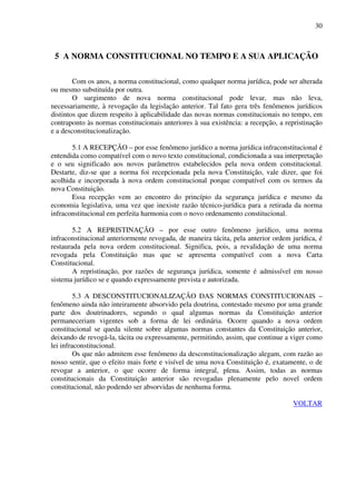 30
5 A NORMA CONSTITUCIONAL NO TEMPO E A SUA APLICAÇÃO
Com os anos, a norma constitucional, como qualquer norma jurídica, pode ser alterada
ou mesmo substituída por outra.
O surgimento de nova norma constitucional pode levar, mas não leva,
necessariamente, à revogação da legislação anterior. Tal fato gera três fenômenos jurídicos
distintos que dizem respeito à aplicabilidade das novas normas constitucionais no tempo, em
contraponto às normas constitucionais anteriores à sua existência: a recepção, a repristinação
e a desconstitucionalização.
5.1 A RECEPÇÃO – por esse fenômeno jurídico a norma jurídica infraconstitucional é
entendida como compatível com o novo texto constitucional, condicionada a sua interpretação
e o seu significado aos novos parâmetros estabelecidos pela nova ordem constitucional.
Destarte, diz-se que a norma foi recepcionada pela nova Constituição, vale dizer, que foi
acolhida e incorporada à nova ordem constitucional porque compatível com os termos da
nova Constituição.
Essa recepção vem ao encontro do princípio da segurança jurídica e mesmo da
economia legislativa, uma vez que inexiste razão técnico-jurídica para a retirada da norma
infraconstitucional em perfeita harmonia com o novo ordenamento constitucional.
5.2 A REPRISTINAÇÃO – por esse outro fenômeno jurídico, uma norma
infraconstitucional anteriormente revogada, de maneira tácita, pela anterior ordem jurídica, é
restaurada pela nova ordem constitucional. Significa, pois, a revalidação de uma norma
revogada pela Constituição mas que se apresenta compatível com a nova Carta
Constitucional.
A repristinação, por razões de segurança jurídica, somente é admissível em nosso
sistema jurídico se e quando expressamente prevista e autorizada.
5.3 A DESCONSTITUCIONALIZAÇÃO DAS NORMAS CONSTITUCIONAIS –
fenômeno ainda não inteiramente absorvido pela doutrina, contestado mesmo por uma grande
parte dos doutrinadores, segundo o qual algumas normas da Constituição anterior
permaneceriam vigentes sob a forma de lei ordinária. Ocorre quando a nova ordem
constitucional se queda silente sobre algumas normas constantes da Constituição anterior,
deixando de revogá-la, tácita ou expressamente, permitindo, assim, que continue a viger como
lei infraconstitucional.
Os que não admitem esse fenômeno da desconstitucionalização alegam, com razão ao
nosso sentir, que o efeito mais forte e visível de uma nova Constituição é, exatamente, o de
revogar a anterior, o que ocorre de forma integral, plena. Assim, todas as normas
constitucionais da Constituição anterior são revogadas plenamente pelo novel ordem
constitucional, não podendo ser absorvidas de nenhuma forma.
VOLTAR
 