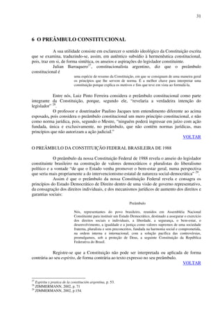31
6 O PREÂMBULO CONSTITUCIONAL
A sua utilidade consiste em esclarecer o sentido ideológico da Constituição escrita
que se examina, traduzindo-se, assim, em autêntico subsídio à hermenêutica constitucional,
pois, traz em si, de forma sintética, os anseios e aspirações do legislador constituinte.
Julian Barraquero27
, constitucionalista argentino, diz que o preâmbulo
constitucional é
uma espécie de resumo da Constituição, em que se consignam de uma maneira geral
os princípios que lhe servem de norma. É a melhor chave para interpretar uma
constituição porque explica os motivos e fins que teve em vista ao formulá-la.
Entre nós, Luiz Pinto Ferreira considera o preâmbulo constitucional como parte
integrante da Constituição, porque, segundo ele, “revelaria a verdadeira intenção do
legislador” 28
.
O professor e doutrinador Paulino Jacques tem entendimento diferente ao acima
esposado, pois considera o preâmbulo constitucional um mero princípio constitucional, e não
como norma jurídica, pois, segundo o Mestre, “ninguém poderá ingressar em juízo com ação
fundada, única e exclusivamente, no preâmbulo, que não contém normas jurídicas, mas
princípios que não autorizam a ação judiciaI.”
VOLTAR
O PREÂMBULO DA CONSTITUIÇÃO FEDERAL BRASILEIRA DE 1988
O preâmbulo da nossa Constituição Federal de 1988 revela o anseio do legislador
constituinte brasileiro na construção de valores democráticos e pluralistas do liberalismo
político e a vontade “de que o Estado venha promover o bem-estar geral, numa perspectiva
que seria mais propriamente a do intervencionismo estatal de natureza social-democrática” 29
.
Assim é que o preâmbulo da nossa Constituição Federal revela e consagra os
princípios do Estado Democrático de Direito dentro de uma visão de governo representativo,
da consagração dos direitos individuais, e dos mecanismos jurídicos de aumento dos direitos e
garantias sociais:
Preâmbulo
Nós, representantes do povo brasileiro, reunidos em Assembléia Nacional
Constituinte para instituir um Estado Democrático, destinado a assegurar o exercício
dos direitos sociais e individuais, a liberdade, a segurança, o bem-estar, o
desenvolvimento, a igualdade e a justiça como valores supremos de uma sociedade
fraterna, pluralista e sem preconceitos, fundada na harmonia social e comprometida,
na ordem interna e internacional, com a solução pacífica das controvérsias,
promulgamos, sob a proteção de Deus, a seguinte Constituição da República
Federativa do Brasil.
Registre-se que a Constituição não pode ser interpretada ou aplicada de forma
contrária ao seu espírito, de forma contrária ao texto expresso no seu preâmbulo.
VOLTAR
27
Espiritu y pratica de la constitución argentina, p. 53.
28
ZIMMERMANN, 2002, p. 71
29
ZIMMERMANN, 2002, p.154.
 