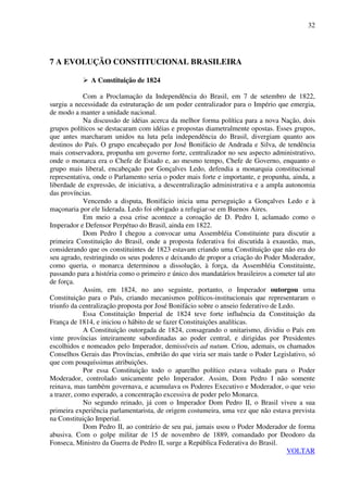 32
7 A EVOLUÇÃO CONSTITUCIONAL BRASILEIRA
A Constituição de 1824
Com a Proclamação da Independência do Brasil, em 7 de setembro de 1822,
surgiu a necessidade da estruturação de um poder centralizador para o Império que emergia,
de modo a manter a unidade nacional.
Na discussão de idéias acerca da melhor forma política para a nova Nação, dois
grupos políticos se destacaram com idéias e propostas diametralmente opostas. Esses grupos,
que antes marcharam unidos na luta pela independência do Brasil, divergiam quanto aos
destinos do País. O grupo encabeçado por José Bonifácio de Andrada e Silva, de tendência
mais conservadora, propunha um governo forte, centralizador no seu aspecto administrativo,
onde o monarca era o Chefe de Estado e, ao mesmo tempo, Chefe de Governo, enquanto o
grupo mais liberal, encabeçado por Gonçalves Ledo, defendia a monarquia constitucional
representativa, onde o Parlamento seria o poder mais forte e importante, e propunha, ainda, a
liberdade de expressão, de iniciativa, a descentralização administrativa e a ampla autonomia
das províncias.
Vencendo a disputa, Bonifácio inicia uma perseguição a Gonçalves Ledo e à
maçonaria por ele liderada. Ledo foi obrigado a refugiar-se em Buenos Aires.
Em meio a essa crise acontece a coroação de D. Pedro I, aclamado como o
Imperador e Defensor Perpétuo do Brasil, ainda em 1822.
Dom Pedro I chegou a convocar uma Assembléia Constituinte para discutir a
primeira Constituição do Brasil, onde a proposta federativa foi discutida à exaustão, mas,
considerando que os constituintes de 1823 estavam criando uma Constituição que não era do
seu agrado, restringindo os seus poderes e deixando de propor a criação do Poder Moderador,
como queria, o monarca determinou a dissolução, à força, da Assembléia Constituinte,
passando para a história como o primeiro e único dos mandatários brasileiros a cometer tal ato
de força.
Assim, em 1824, no ano seguinte, portanto, o Imperador outorgou uma
Constituição para o País, criando mecanismos políticos-institucionais que representaram o
triunfo da centralização proposta por José Bonifácio sobre o anseio federativo de Ledo.
Essa Constituição Imperial de 1824 teve forte influência da Constituição da
França de 1814, e iniciou o hábito de se fazer Constituições analíticas.
A Constituição outorgada de 1824, consagrando o unitarismo, dividiu o País em
vinte províncias inteiramente subordinadas ao poder central, e dirigidas por Presidentes
escolhidos e nomeados pelo Imperador, demissíveis ad nutum. Criou, ademais, os chamados
Conselhos Gerais das Províncias, embrião do que viria ser mais tarde o Poder Legislativo, só
que com pouquíssimas atribuições.
Por essa Constituição todo o aparelho político estava voltado para o Poder
Moderador, controlado unicamente pelo Imperador. Assim, Dom Pedro I não somente
reinava, mas também governava, e acumulava os Poderes Executivo e Moderador, o que veio
a trazer, como esperado, a concentração excessiva de poder pelo Monarca.
No segundo reinado, já com o Imperador Dom Pedro II, o Brasil viveu a sua
primeira experiência parlamentarista, de origem costumeira, uma vez que não estava prevista
na Constituição Imperial.
Dom Pedro II, ao contrário de seu pai, jamais usou o Poder Moderador de forma
abusiva. Com o golpe militar de 15 de novembro de 1889, comandado por Deodoro da
Fonseca, Ministro da Guerra de Pedro II, surge a República Federativa do Brasil.
VOLTAR
 