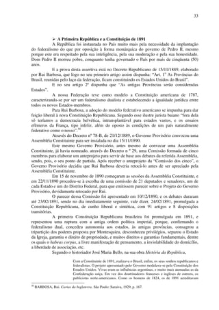 33
A Primeira República e a Constituição de 1891
A República foi instaurada no País muito mais pela necessidade da implantação
do federalismo do que por oposição à forma monárquica do governo de Pedro II, mesmo
porque este era respeitado pela sua inteligência, pela sua moderação e pela sua honestidade.
Dom Pedro II morreu pobre, conquanto tenha governado o País por mais de cinqüenta (50)
anos.
E a prova desta assertiva está no Decreto Republicano de 15/11/1889, elaborado
por Rui Barbosa, que logo no seu primeiro artigo assim dispunha: “Art. 1o
As Províncias do
Brasil, reunidas pelo laço da federação, ficam constituindo os Estados Unidos do Brasil”.
E no seu artigo 2º dispunha que “As antigas Províncias serão consideradas
Estados”.
A nossa Federação teve como modelo a Constituição americana de 1787,
caracterizando-se por ser um federalismo dualista e estabelecendo a igualdade jurídica entre
todos os novos Estados-membros.
Para Rui Barbosa, a adoção do modelo federativo americano se impunha para dar
feição liberal à nova Constituição Republicana. Segundo esse ilustre jurista baiano “fora dela
só teríamos a democracia helvética, intransplantável para estados vastos, e os ensaios
efêmeros da França, tipo infeliz, além do oposto às condições de um país naturalmente
federativo como o nosso”.30
Através do Decreto nº 78-B, de 21/12/1889, o Governo Provisório convocou uma
Assembléia Constituinte para ser instalada no dia 15/11/1890.
Este mesmo Governo Provisório, antes mesmo de convocar uma Assembléia
Constituinte, já havia nomeado, através do Decreto n º 29, uma Comissão formada de cinco
membros para elaborar um anteprojeto para servir de base aos debates da referida Assembléia,
sendo, pois, o seu ponto de partida. Após receber o anteprojeto da “Comissão dos cinco”, o
Governo Provisório decidiu que Rui Barbosa deveria retocá-lo antes de ser apreciado pela
Assembléia Constituinte.
Em 15 de novembro de 1890 começaram as sessões da Assembléia Constituinte, e
em 22/11/1890 procedeu-se à escolha de uma comissão de 21 deputados e senadores, um de
cada Estado e um do Distrito Federal, para que emitissem parecer sobre o Projeto do Governo
Provisório, devidamente retocado por Rui.
O parecer dessa Comissão foi apresentado em 10/12/1890, e os debates duraram
até 23/02/1891, sendo no dia imediatamente seguinte, vale dizer, 24/02/1891, promulgada a
Constituição Republicana, de cunho liberal e sintética, com 91 artigos e 8 disposições
transitórias.
A primeira Constituição Republicana brasileira foi promulgada em 1891, e
representou uma ruptura com a antiga ordem política imperial, porque, confirmando o
federalismo dual, concedeu autonomia aos estados, às antigas províncias, consagrou a
tripartição dos poderes proposta por Montesquieu, desconheceu privilégios, separou o Estado
da Igreja, garantiu o direito de propriedade, e muitos direitos e garantias fundamentais, dentre
os quais o habeas corpus, a livre manifestação de pensamento, a inviolabilidade do domicílio,
a liberdade de associação, etc.
Segundo o historiador José Maria Bello, na sua obra História da República,
Com a Constituinte de 1891, realizava o Brasil, enfim, os seus sonhos republicanos e
federalistas. O projeto apresentado pelo Governo modelava-se pela Constituição dos
Estados Unidos. Vivas eram as influências argentinas, e muito mais atenuadas as da
Confederação suíça. Em vez dos doutrinadores franceses e ingleses de outrora, os
publicistas norte-americanos. Como os homens de 1824, os de 1891 acreditavam
30
BARBOSA, Rui. Cartas da Inglaterra. São Paulo: Saraiva, 1929, p. 167.
 
