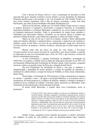 35
Com a derrota da Aliança Liberal e com a continuação da desordem no País
agravada pela grave situação econômica, jovens tenentes e jovens dissidentes da oligarquia
dominante partiram para a luta armada, e, em 3 de novembro de 1930, Getúlio Vargas e os
seus jovens tenentes marcharam sobre o Rio de Janeiro, assumindo o poder uma Junta
Pacificadora, que então já havia derrubado o Presidente Washington Luís.
Através de um Decreto, editado em 11/11/1930, Getúlio Vargas passou a exercer
os poderes Executivo e Legislativo, dissolvendo o Congresso Nacional, as Assembléias
Legislativas Estaduais e as Câmaras Municipais, acabando de vez com os últimos resquícios
da incipiente democracia brasileira. Todos os governadores de estado foram afastados e
substituídos por interventores federais, recrutados, na sua maioria, dentre os tenentes que
apoiaram o Golpe de Estado, e que obedeciam cegamente as ordens de Getúlio Vargas.
Depois de mais de um ano e meio da revolução, estando o Brasil administrado
ainda sob métodos arbitrários e antidemocráticos, começaram a surgir focos de resistência e
rebeldia a partir de São Paulo, em favor da sua redemocratização. Surge daí a Revolução
Constitucionalista, de pequena e efêmera existência, sufocada que foi pelas tropas leais ao
Governo.
Mesmo tendo sido um fiasco do ponto de vista militar, a Revolução
Constitucionalista foi um sucesso do ponto de vista político, pois forçou Getúlio a consentir
na elaboração de uma nova Constituição para o País, em 1933, e que marcaria o retorno do
Brasil à normalidade democrática.
A nova Constituição, a segunda Constituição da República, promulgada em
16/07/1934, era analítica, contendo mais do dobro das disposições presentes na de 1891. Foi
ela fortemente influenciada pela Constituição de Weimar, alemã, e pelo fascismo, conquanto
trouxesse, à época, um grande avanço do País para o chamado Estado Social.
Por esta Constituição foi introduzido no Brasil o voto para as mulheres, a
obrigatoriedade e gratuidade do ensino primário, a criação do mandado de segurança, a
instituição do salário-mínimo, a criação da Justiça do Trabalho, as férias anuais remuneradas,
dentre outras.
Noutra linha, a Constituição de 1934 autorizou a União a monopolizar as riquezas
do subsolo – o petróleo, o ouro –, das águas e da energia hidráulica, e na economia visava a
monopolizar, de forma progressiva, os Bancos de depósito, amparar e estimular a produção e
estabelecer novas condições de trabalho. Concedeu, ainda, autonomia aos Municípios como
instrumento de descentralização e democratização do Estado.
O mestre Paulo Bonavides, a respeito desta nova Constituição, assim se
pronunciou:
A Carta de 1934 é uma colcha de retalhos, em que pese seu brilhantismo jurídico e
sua lição histórica. Princípios antagônicos (formulados antagonicamente, inclusive)
são postos de lado. Eles marcam duas tendências claramente definidas, dois projetos
políticos diversos. Um deles haveria de prevalecer. O que efetivamente aconteceu:
sobreveio a ditadura getulista a partir de 1937. O texto de 1934 está marcado de
indecisões e ambigüidades. Não é possível delinear a partir dele um projeto político
hegemônico para o país. Essa hegemonia então questão de vida ou morte. Se ela não
pode ser resolvida no plenário, teve de sê-lo com a ajuda das articulações de
bastidores e das falsificações históricas para não dizer com a força das armas. A
Constituição de 1937 é o registro definitivo da derrocada da tendência liberal.33
Getúlio Vargas, conquanto tivesse reduzido gravemente os direitos individuais
dos cidadãos, do ponto de vista político, como um presidente-ditador legou inúmeras
33
BONAVIDES, Paulo. Política e Constituição: os caminhos da democracia. Rio de Janeiro: Forense, 1985. p.
320-321.
 