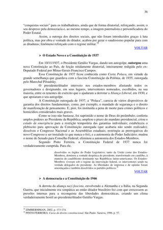 36
“conquistas sociais” para os trabalhadores, ainda que de forma ditatorial, reforçando, assim, o
seu desprezo pela democracia e, ao mesmo tempo, a imagem paternalista e personificadora do
Poder Estatal.
Assim, a outorga dos direitos sociais, que não foram introduzidos graças à luta
política, mas por obra e vontade do ditador, acabou por gerar o saudosismo popular para com
as ditaduras; fenômeno reforçado com o regime militar.34
VOLTAR
O Estado Novo e a Constituição de 1937
Em 10/11/1937, o Presidente Getúlio Vargas, dando um autogolpe, outorgou uma
nova Constituição ao País, de feição nitidamente ditatorial, inteiramente redigida pelo ex-
Deputado Federal por Minas Gerais Francisco Campos.
Essa Constituição de 1937 ficou conhecida como Carta Polaca, em virtude da
grande semelhança que guardava com a fascista Constituição da Polônia, de 1935, outorgada
pelo Marechal Pilsudsky.
O presidente/ditador interveio nos estados-membros afastando todos os
governadores e designando, em seus lugares, interventores nomeados, escolhidos, na sua
maioria, entre os tenentes do exército que o ajudaram a derrotar a Aliança Liberal, em 1930, e
que apoiaram o seu autogolpe.
A Constituição outorgada de 1937, a “Polaca”, carecia de vários dispositivos de
garantia dos direitos fundamentais, como, por exemplo, o mandado de segurança e o direito
de manifestação de pensamento. E, pior, foi instituída a pena de morte para crimes políticos e
homicídios considerados mais graves.
Como se isso não bastasse, foi suprimido o nome de Deus do preâmbulo; conferiu
amplos poderes ao Presidente da República; ampliou o prazo do mandato presidencial, criou o
estado de emergência para a restrição temporária das garantias individuais; estabeleceu o
plebiscito para aprovação da Constituição outorgada (que acabaria não sendo realizado);
dissolveu o Congresso Nacional e as Assembléias estaduais; restringiu as prerrogativas do
novo Congresso a ser instalado (e que nunca o foi), e a autonomia do Poder Judiciário; mudou
o nome do Senado para Conselho Federal; eliminou a autonomia dos Estados-Membros.
Segundo Pinto Ferreira, a Constituição Federal de 1937 nunca foi
verdadeiramente cumprida. Para ele,
dissolvidos os órgãos do Poder Legislativo, tanto da União como dos Estados-
Membros, dominou a vontade despótica do presidente, transformado em caudilho, à
maneira do caudilhismo dominante nas Repúblicas latino-americanas. Os Estados-
Membros viveram sob o regime da intervenção federal, os interventores sendo na
verdade delegados do presidente. As liberdades de imprensa e de opinião foram
amordaçadas e também dissolvidos os partidos políticos.35
VOLTAR
A democracia e a Constituição de 1946
A derrota da aliança nazi-fascista, envolvendo a Alemanha e a Itália, na Segunda
Guerra, que inicialmente era simpática ao então ditador brasileiro fez com que crescessem as
pressões internas para a reconquista das liberdades democráticas, criando um clima
verdadeiramente hostil ao presidente/ditador Getúlio Vargas.
34
ZIMMERMMAN, 2002, p. 173-174.
35
PINTO FERREIRA. Curso de direito constitucional. São Paulo: Saraiva, 1996. p. 57.
 