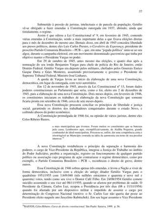 37
Submetido à pressão de juristas, intelectuais e de parcela da população, Getúlio
vê-se obrigado a fazer emendas à Constituição outorgada em 1937, abrindo, ainda que
timidamente, o regime.
Assim é que editou a Lei Constitucional nº 9, em fevereiro de 1945, contendo
várias emendas à Constituição, sendo a mais importante delas a que fixava eleições diretas
para o mês de dezembro do mesmo ano. Demais disso, em abril de 1945 concedeu liberdade
aos presos políticos, dentre eles Luis Carlos Prestes, o Cavaleiro da Esperança, presidente do
proscrito Partido Comunista Brasileiro – PCB –, que, em uma “jogada política” uniu-se ao seu
algoz, durante a campanha eleitoral, em um movimento denominado queremista que tinha por
objetivo manter o Presidente Vargas no poder.
Em 29 de outubro de 1945, antes mesmo das eleições, e quatro dias após a
nomeação do seu irmão Benjamim Vargas para chefe de polícia do Rio de Janeiro, então
Distrito Federal, Getúlio Vargas era deposto pelos militares, chefiados pelos Generais Eurico
Gaspar Dutra e Góes Monteiro, assumindo provisoriamente o governo o Presidente do
Supremo Tribunal Federal, Ministro José Linhares.
A queda de Vargas levou ao início da elaboração de uma nova Constituição,
democrática, em lugar da outorgada, com vezo autoritário.
Em 12 de novembro de 1945, através da Lei Constitucional nº 13, foram dados
poderes constitucionais ao Parlamento que seria, como o foi, eleito em 2 de dezembro de
1945, para a elaboração de uma nova Constituição. Dois meses depois, em fevereiro de 1946,
os constituintes iniciaram os trabalhos de elaboração da nova Constituição que somente
ficaria pronta em setembro de 1946, cerca de sete meses depois.
Essa nova Constituição procurou conciliar os princípios de liberdade e justiça
social, garantindo os direitos dos trabalhadores conquistados durante o estado Novo, e
coibindo abusos do poder econômico.
A Constituição promulgada de 1946 foi, na opinião de vários juristas, dentre eles
Celso Ribeiro Bastos,
a mais municipalista que tivemos. Foram muitos os constituintes que se bateram
pela causa. Lembremos aqui, exemplificativamente, de Ataliba Nogueira, grande
combatedor do ideal municipalista. Procurou-se, enfim, dar uma competência certa e
irrestringível ao Município centrada na idéia da autonomia em torno de seu peculiar
interesse.36
A nova Constituição restabeleceu o princípio da separação e harmonia dos
poderes, o cargo de Vice-Presidente da República, integrou a Justiça do Trabalho no âmbito
do Poder Judiciário, proibiu a organização, registro ou funcionamento de qualquer partido
político ou associação cujo programa de ação contrariasse o regime democrático, como por
exemplo, o Partido Comunista Brasileiro – PCB –, reconheceu o direito de greve, dentre
outros.
Essa Constituição de 1946 sofreu apenas três emendas, e levou a Nação a viver de
forma democrática, inclusive com a eleição do antigo ditador Getúlio Vargas para o
quadriênio 1951/1955 com 3.849.040 (três milhões oitocentos e quarenta e nove mil e
quarenta) votos, tendo como seu vive o Doutor Café Filho. Em 24/08/1954 Getúlio comete
suicídio assumindo o seu vice até 08/11/1955, quando se afastou por problemas de saúde. O
Presidente da Câmara, Carlos Luz, ocupou a Presidência por três dias (08 a 11/11/1954)
quando foi afastado por um dispositivo militar e impedido de assumir o cargo por
determinação do Congresso Nacional (motivo: o Sr. Carlos Luz não queria dar posse ao
Presidente eleito naquele ano Juscelino Kubitschek). Em seu lugar assumiu o Vice Presidente
36
BASTOS, Celso Ribeiro. Curso de direito constitucional. São Paulo: Saraiva, 1999. p. 56.
 