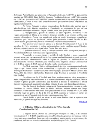38
do Senado Nereu Ramos que empossou o Presidente eleito em 31/01/1956 e que cumpriu
mandato até 31/01/1961. Jânio da Silva Quadros, Presidente eleito em 15/11/1960, assumiu
em 31/01/1961 governando até 25/08/1961, quando, tentando aplicar um autogolpe, renunciou
à Presidência, e levou o País a uma crise institucional que culminou com a implantação do
regime parlamentarista.
As Forças Armadas e setores conservadores da República não queriam que o
Vice-Presidente João Goulart assumisse a Presidência, ao argumento de que ele era
esquerdista e discípulo de Getúlio Vargas, criando, assim, uma grave crise institucional.
O vice-presidente, quando da renúncia de Jânio Quadros, encontrava-se em
viagem diplomática à China, e os militares tentaram impedir o seu retorno ao País para
assumir a Presidência. Contra essa tentativa de golpe de estado levantou-se a população,
estimulada pela “cadeia da legalidade”, criada pelo governador Leonel Brizola, do Rio
Grande do Sul, que defendia a posse do Presidente e a normalidade democrática.
Para resolver esse impasse, editou-se a Emenda Constitucional nº 4, de 2 de
setembro de 1961, instituindo o regime parlamentarista, sendo escolhido como Primeiro-
Ministro o então deputado federal por Minas Gerais, Tancredo Neves.
O parlamentarismo foi, assim, a saída encontrada e aceita pelas partes para que o
Presidente João Goulart pudesse assumir o poder central.
Assumindo o governo, Jango – apelido de João Goulart –, com excepcional
maestria, conseguiu convocar um plebiscito logo para o ano imediatamente seguinte para que
o povo decidisse soberanamente sobre o regime de governo, se parlamentarista ou
presidencialista, vencendo este último, que culminou com a edição da Emenda Constitucional
nº 6, de 23 de janeiro de 1963, trazendo de volta o velho presidencialismo.
Em 31 de março de 1964, os militares insatisfeitos com o governo nacionalista de
Jango – que, dentre outras coisas, nacionalizou a exploração do petróleo e estatizou
instituições financeiras – coadjuvados pela velha oligarquia política de Minas Gerais e São
Paulo, além de políticos oportunistas, deram um golpe de estado e afastaram o Presidente
João Goulart.
Os militares, no dia 1o
de abril, vale dizer, no dia seguinte ao golpe, assumiram o
poder e impuseram o Ato Institucional nº 1, institucionalizando o Regime Militar de forma a
ordenar os plenos poderes constituintes que passaram a possuir, e fortalecendo o Poder
Executivo centralizando a administração. Era a primeira de uma série de medidas arbitrárias.
Para dar foros de legalidade à situação, de forma subserviente e covarde, o então
Presidente do Senado Federal Auro de Moura Andrade, mesmo sabedor que Jango
encontrava-se em território brasileiro, mais precisamente no Rio Grande do Sul, de onde
pretendia reagir ao golpe, no dia 2 de abril de 1964, declarou a vacância do cargo, ao
argumento de que o Presidente teria deixado espontaneamente o País.
Deu-se início, a partir de então, a mais uma ditadura, com a supressão das
liberdades, já agora sob o jugo dos militares.
VOLTAR
O Regime Militar e a Constituição de 1967; a Emenda
Constitucional de 1969
O regime militar, através da Constituição outorgada de 1967, e da Emenda
Constitucional nº 1, de 1967, na prática uma nova Constituição, governou por mais de vinte e
cinco anos, concentrando de forma excessiva os poderes, transformando os governadores de
estado e os prefeitos em verdadeiros fantoches, manipulados pelo Poder Central.
 