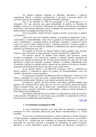 39
Os militares golpistas reduziram as liberdades individuais e coletivas,
suspenderam direitos e garantias constitucionais, e passaram a governar através dos
execráveis Decretos-lei, usurpando a competência do Poder Legislativo.
Em 13 de dezembro de 1968 foi promulgado o Ato Institucional nº 5, o
famigerado AI-5, que concedeu uma gama extraordinária de poderes ao Presidente da
República, inclusive os de decretar o fechamento do Congresso Nacional, das Assembléias
Legislativas e das Câmaras Municipais, cassar os mandatos dos parlamentares e suspender os
direitos políticos de qualquer pessoa por dez anos.
Com essa medida, o Poder Executivo usurpava, de uma vez por todas, os poderes
do Legislativo.
Além disso, esse AI-5 suspendia, também, as garantias da magistratura, como a
vitaliciedade e a inamovibilidade, assim como as garantias do funcionalismo em geral, tal
como a estabilidade, e, usurpando poderes do Judiciário, suspendeu o instituto do habeas
corpus nos casos de crimes políticos contra a “segurança nacional, a economia popular e
ordem econômica”, além de subtrair do Judiciário a competência para apreciar qualquer ato
praticado com fundamento nele, AI-5.
No período do governo do General Ernesto Geisel, penúltimo dos governos
militares, foram “baixados” os assim chamados “pacotes” de abril/1977 e julho/1978.
No primeiro “pacote” de medidas foram editadas, pelo Executivo, catorze
emendas à Constituição e seis decretos-lei, trazendo as seguintes medidas: diminuição do
quorum para emenda constitucional (de 2/3 para maioria absoluta de cada uma das casas
legislativas); criação dos chamados senadores “biônicos”, escolhidos indiretamente pelas
Assembléias Legislativas estaduais (tinha o objetivo de dar maioria ao Governo no Senado);
prorrogação do mandato de Geisel de 4 anos para 6 anos, dentre outros.
Já no segundo “pacote”, o de julho/1978, revogaram o AI-5 e a suspensão dos
direitos políticos, e reduziram-se alguns dos poderes do Presidente/ditador, como por
exemplo, o de decretar o recesso legislativo.
Já no governo do General João Batista de Oliveira Figueiredo, o último do ciclo
militar, a população foi às ruas para exigir a redemocratização do País, com os célebres e
concorridos comícios pelas “Diretas já”, que somente aconteceria anos depois.
O Congresso “elegeu”, de forma indireta, como último presidente daquele triste
período, o Dr. Tancredo Neves, tendo como seu vice o Sr. José Sarney, político governista,
filiado ao partido oficial, mas, que na última hora, vislumbrando a derrocada do regime,
bandeou-se para a oposição, derrotando, na oportunidade, a chapa governista integrada por
Paulo Maluf e Nelson Marquezan.
O Presidente Tancredo Neves não chegou a ser diplomado em razão da sua morte,
tendo assumido a Presidência o Sr. José Sarney, que, cumprindo os compromissos de Neves,
convocou uma Assembléia Nacional Constituinte.
VOLTAR
A Constituição promulgada de 1988
A nova Constituição brasileira teve como fonte de inspiração a Constituição
portuguesa de 1976, fortemente influenciada pelo Mestre constitucionalista J. J. Gomes
Canotilho.
O novo texto constitucional proclamou os direitos individuais e sociais; fortaleceu
o Poder Legislativo, conquanto tenha permitido a chamada medida provisória – ato normativo
com força de lei –, instituto que veio a substituir os famigerados Decretos-lei, o que vem
permitindo aos sucessivos governos a usurpação de competência do poder de legislar;
aprimorou o sistema democrático através do incremento da democracia semidireta (o
 
