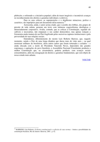40
plebiscito, o referendo e a iniciativa popular); além de trazer inegáveis e incontáveis avanços
no reconhecimento dos direitos e garantias individuais e coletivos.
Para os seus críticos, as superposições e o detalhismo minucioso, prolixo e
casuístico, são impróprios para um documento desta natureza.37
Acrescenta, ainda, o autor acima citado, que o assédio dos lobbies, dos grupos de
pressão de toda ordem, geraram um texto com inúmeras esquizofrenias ideológicas e
demasiadamente corporativo. Avalia, contudo, que as críticas à Constituição, segundo ele
cabíveis e necessárias, não empanam o seu caráter democrático, mas apenas realçam a
fisionomia ainda imatura de um País fragilizado pelas sucessivas rupturas institucionais e pela
perversidade de suas relações sociais.
Entendemos, diferentemente do mestre Luís Roberto Barroso, que, naquele
momento, saindo o País de uma longa ditadura que durou mais de vinte anos – na qual
morreram milhares de brasileiros, afora outros tantos que foram torturados e exilados – e
ainda chocada com a morte do Presidente Tancredo Neves, depositário das grandes
esperanças e aspirações do povo brasileiro, a Assembléia Nacional Constituinte produziu a
melhor Constituição que, na circunstância, poderia produzir, com avanços sociais
extraordinários, além da consagração de direitos e garantias fundamentais, que será objeto de
nosso estudo mais adiante.
VOLTAR
37
BARROSO, Luís Roberto. O direito constitucional e a eficácia de suas normas – limites e possibilidades da
constituição brasileira. Rio de Janeiro: Renovar, 2001. p. 42.
 