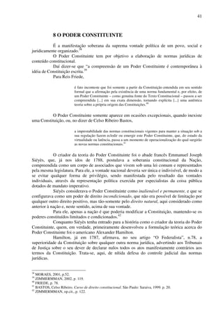 41
8 O PODER CONSTITUINTE
É a manifestação soberana da suprema vontade política de um povo, social e
juridicamente organizado.38
O Poder Constituinte tem por objetivo a elaboração de normas jurídicas de
conteúdo constitucional.
Daí dizer-se que “a compreensão de um Poder Constituinte é contemporânea à
idéia de Constituição escrita.39
Para Reis Friede,
é fato inconteste que foi somente a partir da Constituição entendida em seu sentido
formal que a afirmação pela existência de uma norma fundamental e, por efeito, de
um Poder Constituinte – como genuína fonte do Texto Constitucional – passou a ser
compreendida [...] em sua exata dimensão, tornando explícita [...] uma autêntica
teoria sobre a própria origem das Constituições.40
O Poder Constituinte somente aparece em ocasiões excepcionais, quando inexiste
uma Constituição, ou, no dizer de Celso Ribeiro Bastos,
a imprestabilidade das normas constitucionais vigentes para manter a situação sob a
sua regulação fazem eclodir ou emergir este Poder Constituinte, que, do estado da
virtualidade ou latência, passa a um momento de operacionalização do qual surgirão
as novas normas constitucionais.41
O criador da teoria do Poder Constituinte foi o abade francês Emmanuel Joseph
Siéyès, que, já nos idos de 1788, postulava a soberania constitucional da Nação,
compreendida como um corpo de associados que vivem sob uma lei comum e representados
pela mesma legislatura. Para ele, a vontade nacional deveria ser única e indivisível, de modo a
se evitar qualquer forma de privilégio, sendo manifestada pelo resultado das vontades
individuais, através da representação política exercida por especialistas da coisa pública
dotados de mandato imperativo.
Siéyès considerava o Poder Constituinte como inalienável e permanente, e que se
configurava como um poder de direito incondicionado, que não era possível de limitação por
qualquer outro direito positivo, mas tão-somente pelo direito natural, aqui considerado como
anterior à nação e, neste sentido, acima de sua vontade.
Para ele, apenas a nação é que poderia modificar a Constituição, mantendo-se os
poderes constituídos limitados e condicionados.42
Conquanto Siéyès tenha entrado para a história como o criador da teoria do Poder
Constituinte, quem, em verdade, primeiramente desenvolveu a formulação teórica acerca do
Poder Constituinte foi o americano Alexander Hamilton.
Hamilton, já em 1787, afirmava, no seu artigo “O Federalista”, n.78, a
superioridade da Constituição sobre qualquer outra norma jurídica, advertindo aos Tribunais
de Justiça sobre o seu dever de declarar nulos todos os atos manifestamente contrários aos
termos da Constituição. Trata-se, aqui, de nítida defesa do controle judicial das normas
jurídicas.
38
MORAES, 2001, p.52.
39
ZIMMERMMAN, 2002, p. 119.
40
FRIEDE, p. 78.
41
BASTOS, Celso Ribeiro. Curso de direito constitucional. São Paulo: Saraiva, 1999. p. 20.
42
ZIMMERMMAN, op.cit., p. 122.
 