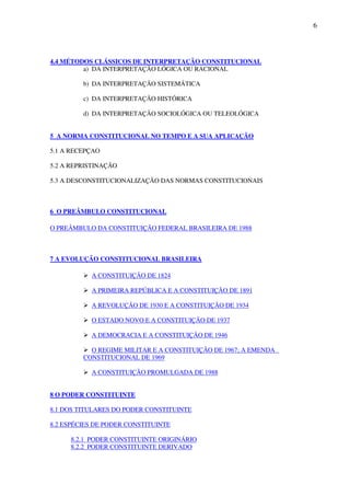 6
4.4 MÉTODOS CLÁSSICOS DE INTERPRETAÇÃO CONSTITUCIONAL
a) DA INTERPRETAÇÃO LÓGICA OU RACIONAL
b) DA INTERPRETAÇÃO SISTEMÁTICA
c) DA INTERPRETAÇÃO HISTÓRICA
d) DA INTERPRETAÇÃO SOCIOLÓGICA OU TELEOLÓGICA
5 A NORMA CONSTITUCIONAL NO TEMPO E A SUA APLICAÇÃO
5.1 A RECEPÇAO
5.2 A REPRISTINAÇÃO
5.3 A DESCONSTITUCIONALIZAÇÃO DAS NORMAS CONSTITUCIONAIS
6 O PREÂMBULO CONSTITUCIONAL
O PREÂMBULO DA CONSTITUIÇÃO FEDERAL BRASILEIRA DE 1988
7 A EVOLUÇÃO CONSTITUCIONAL BRASILEIRA
A CONSTITUIÇÃO DE 1824
A PRIMEIRA REPÚBLICA E A CONSTITUIÇÃO DE 1891
A REVOLUÇÃO DE 1930 E A CONSTITUIÇÃO DE 1934
O ESTADO NOVO E A CONSTITUIÇÃO DE 1937
A DEMOCRACIA E A CONSTITUIÇÃO DE 1946
O REGIME MILITAR E A CONSTITUIÇÃO DE 1967; A EMENDA
CONSTITUCIONAL DE 1969
A CONSTITUIÇÃO PROMULGADA DE 1988
8 O PODER CONSTITUINTE
8.1 DOS TITULARES DO PODER CONSTITUINTE
8.2 ESPÉCIES DE PODER CONSTITUINTE
8.2.1 PODER CONSTITUINTE ORIGINÁRIO
8.2.2 PODER CONSTITUINTE DERIVADO
 