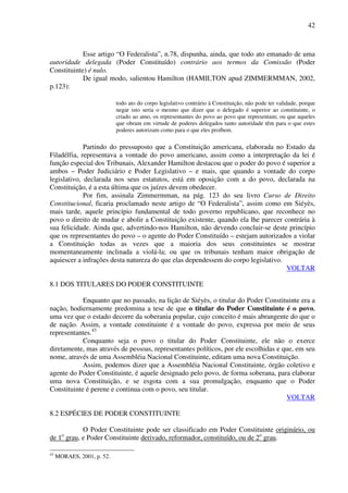 42
Esse artigo “O Federalista”, n.78, dispunha, ainda, que todo ato emanado de uma
autoridade delegada (Poder Constituído) contrário aos termos da Comissão (Poder
Constituinte) é nulo.
De igual modo, salientou Hamilton (HAMILTON apud ZIMMERMMAN, 2002,
p.123):
todo ato do corpo legislativo contrário à Constituição, não pode ter validade, porque
negar isto seria o mesmo que dizer que o delegado é superior ao constituinte, o
criado ao amo, os representantes do povo ao povo que representam; ou que aqueles
que obram em virtude de poderes delegados tanto autoridade têm para o que estes
poderes autorizam como para o que eles proíbem.
Partindo do pressuposto que a Constituição americana, elaborada no Estado da
Filadélfia, representava a vontade do povo americano, assim como a interpretação da lei é
função especial dos Tribunais, Alexander Hamilton destacou que o poder do povo é superior a
ambos – Poder Judiciário e Poder Legislativo – e mais, que quando a vontade do corpo
legislativo, declarada nos seus estatutos, está em oposição com a do povo, declarada na
Constituição, é a esta última que os juízes devem obedecer.
Por fim, assinala Zimmermman, na pág. 123 do seu livro Curso de Direito
Constitucional, ficaria proclamado neste artigo de “O Federalista”, assim como em Siéyès,
mais tarde, aquele princípio fundamental de todo governo republicano, que reconhece no
povo o direito de mudar e abolir a Constituição existente, quando ela lhe parecer contrária à
sua felicidade. Ainda que, advertindo-nos Hamilton, não devendo concluir-se deste princípio
que os representantes do povo – o agente do Poder Constituído – estejam autorizados a violar
a Constituição todas as vezes que a maioria dos seus constituintes se mostrar
momentaneamente inclinada a violá-la; ou que os tribunais tenham maior obrigação de
aquiescer a infrações desta natureza do que elas dependessem do corpo legislativo.
VOLTAR
8.1 DOS TITULARES DO PODER CONSTITUINTE
Enquanto que no passado, na lição de Siéyès, o titular do Poder Constituinte era a
nação, hodiernamente predomina a tese de que o titular do Poder Constituinte é o povo,
uma vez que o estado decorre da soberania popular, cujo conceito é mais abrangente do que o
de nação. Assim, a vontade constituinte é a vontade do povo, expressa por meio de seus
representantes.43
Conquanto seja o povo o titular do Poder Constituinte, ele não o exerce
diretamente, mas através de pessoas, representantes políticos, por ele escolhidas e que, em seu
nome, através de uma Assembléia Nacional Constituinte, editam uma nova Constituição.
Assim, podemos dizer que a Assembléia Nacional Constituinte, órgão coletivo e
agente do Poder Constituinte, é aquele designado pelo povo, de forma soberana, para elaborar
uma nova Constituição, e se esgota com a sua promulgação, enquanto que o Poder
Constituinte é perene e continua com o povo, seu titular.
VOLTAR
8.2 ESPÉCIES DE PODER CONSTITUINTE
O Poder Constituinte pode ser classificado em Poder Constituinte originário, ou
de 1o
grau, e Poder Constituinte derivado, reformador, constituído, ou de 2o
grau.
43
MORAES, 2001, p. 52.
 