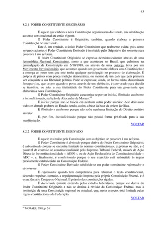 43
8.2.1 PODER CONSTITUINTE ORIGINÁRIO
É aquele que elabora a nova Constituição organizadora do Estado, em substituição
ao texto constitucional até então vigente.
O Poder Constituinte é Originário, também, quando elabora a primeira
Constituição de um Estado.
Este é, em verdade, o único Poder Constituinte que realmente existe, pois como
veremos adiante, o Poder Constituinte Derivado é instituído pelo Originário tão somente para
proceder à sua reforma.
O Poder Constituinte Originário se expressa democraticamente através de uma
Assembléia Nacional Constituinte, como a que aconteceu no Brasil, que culminou na
promulgação da Constituição em 5/10/1988, ou através de uma outorga, feita por um
Movimento Revolucionário, que acontece quando um governante elabora uma Constituição e
a entrega ao povo sem que este tenha qualquer participação no processo de elaboração. É
própria de países com pouca tradição democrática, ou mesmo de um país que pela primeira
vez conquiste a sua liberdade política. Pode se expressar, ainda, de forma mista, denominada
bonapartista, que ocorre quando o povo, através de um plebiscito, é convocado para decidir
se transfere, ou não, a sua titularidade do Poder Constituinte para um governante que
elaborará a nova Constituição.
O Poder Constituinte Originário caracteriza-se por ser inicial, ilimitado, autônomo
e incondicionado, na lição de Alexandre de Moraes.44
É inicial porque não se baseia em nenhum outro poder anterior, dele derivando
todos os demais poderes do Estado, sendo, assim, a base da base da ordem jurídica.
É ilimitado e autônomo porque não sofre nenhuma limitação do Direito positivo
anterior.
É, por fim, incondicionado porque não possui forma pré-fixada para a sua
manifestação.
VOLTAR
8.2.2 PODER CONSTITUINTE DERIVADO
É aquele instituído pela Constituição com o objetivo de proceder à sua reforma.
O Poder Constituinte é derivado porque deriva do Poder Constituinte Originário;
é subordinado porque se encontra limitado às normas constitucionais, expressas ou não, e é
passível de controle de constitucionalidade pelo Supremo Tribunal Federal, através de Ação
Direta de Inconstitucionalidade – ADIN –, ou de Ação Declaratória de Constitucionalidade –
ADC –, e, finalmente, é condicionado porque o seu exercício está submetido às regras
previamente estabelecidas na Constituição Federal.
O Poder Constituinte Derivado subdivide-se em poder constituinte reformador e
decorrente.
É reformador quando tem competência para reformar o texto constitucional,
devendo respeitar, contudo, a regulamentação imposta pela própria Constituição Federal, e é
exercido pelo Congresso Nacional. É próprio das constituições rígidas.
É decorrente quando exercido pelos estados federativos, porque ele deriva do
Poder Constituinte Originário e não se destina à revisão da Constituição Federal, mas à
instituição de uma Constituição regional ou estadual, que, neste aspecto, está limitada pelas
regras constitucionais da Federação.
VOLTAR
44
MORAES, 2001, p. 54.
 