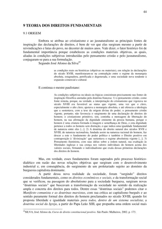 44
9 TEORIA DOS DIREITOS FUNDAMENTAIS
9.1 ORIGEM
Embora se atribua ao cristianismo e ao jusnaturalismo as principais fontes de
inspiração das declarações de direitos, é bem de ver que elas surgiram mesmo a partir de
reivindicações e lutas do povo, no decorrer de muitos anos. Vale dizer, o fator histórico foi de
fundamental importância porque estabeleceu as condições materiais objetivas, as quais,
aliadas às condições subjetivas introduzidas pelo pensamento cristão e pelo jusnaturalismo,
conjugaram-se para a sua formulação.
Segundo José Afonso da Silva45
as condições reais ou históricas (objetivas ou materiais), em relação às declarações
do século XVIII, manifestaram-se na contradição entre o regime da monarquia
absoluta, estagnadora, petrificada e degenerada, e uma sociedade nova tendente à
expansão comercial e cultural.
E continua o mestre paulistano:
As condições subjetivas ou ideais ou lógicas consistiram precisamente nas fontes de
inspiração filosófica anotadas pela doutrina francesa: 1) o pensamento cristão, como
fonte remota, porque, na verdade, a interpretação do cristianismo que vigorava no
século XVIII era favorável ao status quo vigente, uma vez que o clero,
especialmente o alto clero, apoiava a monarquia absoluta, e até oferecia a ideologia
que a sustentava, com a tese da origem divina do poder; o pensamento cristão
vigente, portanto, não favorecia o surgimento de uma declaração de direitos do
homem; o cristianismo primitivo, sim, continha a mensagem de libertação do
homem, na sua afirmação da dignidade eminente da pessoa humana, porque o
homem é uma criatura formada à imagem e semelhança de Deus, e esta dignidade
pertence a todos os homens sem distinção, o que indica uma igualdade fundamental
de natureza entre eles [...]; 2) A doutrina do direito natural dos séculos XVII e
XVIII, de natureza racionalista, fundada assim na natureza racional do homem, faz
descer a este o fundamento do poder político e também o Direito positivo em
contraposição à ‘divinização’ que sustentava o regime absolutista vigente [...]; 3)
Pensamento iluminista, com suas idéias sobre a ordem natural, sua exaltação às
liberdades inglesas e sua crença nos valores individuais do homem acima dos
valores sociais, firmando o individualismo que exala dessas primeiras declarações
dos direitos do homem.
Mas, em verdade, esses fundamentos foram superados pelo processo histórico-
dialético em razão das novas relações objetivas que surgiram com o desenvolvimento
industrial e, em conseqüência, do surgimento de um proletariado sujeito ao domínio da
burguesia capitalista dominante.
A partir dessa nova realidade da sociedade, foram “surgindo” direitos
considerados fundamentais, como os direitos econômicos e sociais, e da transformação social
que se verificou, na passagem do absolutismo para a sociedade burguesa, surgiram novas
“doutrinas sociais” que buscavam a transformação da sociedade no sentido da realização
ampla e concreta dos direitos para todos. Dentre essas “doutrinas sociais” podemos citar o
Manifesto comunista e as doutrinas marxistas, com sua crítica ao capitalismo burguês e ao
sentido puramente formal dos direitos do homem proclamados no século XVIII, quando foi
proposta liberdade e igualdade materiais para todos, dentro de um sistema socialista; a
doutrina social da Igreja, a partir do Papa Leão XIII, que propunha uma ordem social mais
45
SILVA, José Afonso da. Curso de direito constitucional positivo. São Paulo: Malheiros, 2002. p. 173.
 