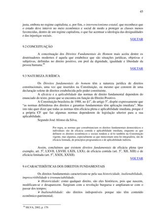 45
justa, embora no regime capitalista; e, por fim, o intervencionismo estatal, que reconhece que
o estado deve intervir no meio econômico e social de modo a proteger as classes menos
favorecidas, dentro de um regime capitalista, o que faz acentuar a ideologia das desigualdades
e das injustiças sociais.
VOLTAR
9.2 CONCEITUAÇÃO
A conceituação dos Direitos Fundamentais do Homem mais aceita dentre os
doutrinadores modernos é aquela que estabelece que são situações jurídicas, objetivas e
subjetivas, definidas no direito positivo, em prol da dignidade, igualdade e liberdade da
pessoa humana.46
VOLTAR
9.3 NATUREZA JURÍDICA
Os Direitos fundamentais do homem têm a natureza jurídica de direitos
constitucionais, uma vez que inseridos na Constituição, ou mesmo que constem de uma
declaração solene de direitos estabelecida pelo poder constituinte.
A eficácia e a aplicabilidade das normas de direito fundamental dependem do
enunciado do texto, posto que se encontra em função do Direito Positivo.
A Constituição brasileira de 1988, no §1o
, do artigo 5o
, dispõe expressamente que
“as normas definidoras dos direitos e garantias fundamentais têm aplicação imediata”. Mas
isto não quer dizer que todas as normas têm eficácia plena e aplicabilidade imediata, porque é
a própria CF que faz algumas normas dependerem de legislação ulterior para a sua
aplicabilidade.
Segundo José Afonso da Silva,
Por regra, as normas que consubstanciam os direitos fundamentais democráticos e
individuais são de eficácia contida e aplicabilidade imediata, enquanto as que
definem os direitos econômicos e sociais tendem a sê-lo também na Constituição
vigente, mas algumas, especialmente as que mencionam uma lei integradora, são de
eficácia limitada, de princípios programáticos e de aplicabilidade indireta.
Assim, concluímos que existem direitos fundamentais de eficácia plena (por
exemplo, art. 5o
, LXVII, LXVIII, LXIX, LXX), de eficácia contida (art. 5o
, XII, XIII) e de
eficácia limitada (art. 5o
, XXIX, XXXII).
VOLTAR
9.4 CARACTERÍSTICAS DOS DIREITOS FUNDAMENTAIS
Os direitos fundamentais caracterizam-se pela sua historicidade, inalienabilidade,
imprescritibilidade e irrenunciabilidade.
Historicidade: como qualquer direito, são eles históricos, pois que nascem,
modificam-se e desaparecem. Surgiram com a revolução burguesa e ampliaram-se com o
passar dos tempos;
Inalienabilidade: são direitos indisponíveis porque não têm conteúdo
econômico-patrimonial;
46
SILVA, 2002, p. 179.
 