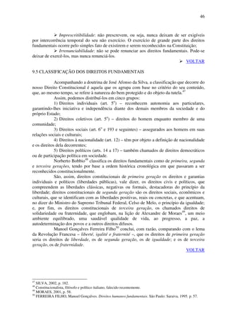 46
Imprescritibilidade: não prescrevem, ou seja, nunca deixam de ser exigíveis
por intercorrência temporal do seu não exercício. O exercício de grande parte dos direitos
fundamentais ocorre pelo simples fato de existirem e serem reconhecidos na Constituição;
Irrenunciabilidade: não se pode renunciar aos direitos fundamentais. Pode-se
deixar de exercê-los, mas nunca renunciá-los.
VOLTAR
9.5 CLASSIFICAÇÃO DOS DIREITOS FUNDAMENTAIS
Acompanhando a doutrina de José Afonso da Silva, a classificação que decorre do
nosso Direito Constitucional é aquela que os agrupa com base no critério do seu conteúdo,
que, ao mesmo tempo, se refere à natureza do bem protegido e do objeto da tutela.47
Assim, podemos distribuí-los em cinco grupos:
1) Direitos individuais (art. 5o
) – reconhecem autonomia aos particulares,
garantindo-lhes iniciativa e independência diante dos demais membros da sociedade e do
próprio Estado;
2) Direitos coletivos (art. 5o
) – direitos do homem enquanto membro de uma
comunidade;
3) Direitos sociais (art. 6o
e 193 e seguintes) – assegurados aos homens em suas
relações sociais e culturais;
4) Direitos à nacionalidade (art. 12) – têm por objeto a definição de nacionalidade
e os direitos dela decorrentes;
5) Direitos políticos (arts. 14 a 17) – também chamados de direitos democráticos
ou de participação política em sociedade.
Norberto Bobbio48
classifica os direitos fundamentais como de primeira, segunda
e terceira gerações, tendo por base a ordem histórica cronológica em que passaram a ser
reconhecidos constitucionalmente.
São, assim, direitos constitucionais de primeira geração os direitos e garantias
individuais e políticos (liberdades públicas), vale dizer, os direitos civis e políticos, que
compreendem as liberdades clássicas, negativas ou formais, destacadoras do princípio da
liberdade; direitos constitucionais de segunda geração são os direitos sociais, econômicos e
culturais, que se identificam com as liberdades positivas, reais ou concretas, e que acentuam,
no dizer do Ministro do Supremo Tribunal Federal, Celso de Melo, o princípio da igualdade;
e, por fim, os direitos constitucionais de terceira geração, os chamados direitos de
solidariedade ou fraternidade, que englobam, na lição de Alexandre de Moraes49
, um meio
ambiente equilibrado, uma saudável qualidade de vida, ao progresso, a paz, a
autodeterminação dos povos e a outros direitos difusos.
Manoel Gonçalves Ferreira Filho50
conclui, com razão, comparando com o lema
da Revolução Francesa – liberté, igalité e fraternité –, que os direitos de primeira geração
seria os direitos de liberdade, os de segunda geração, os de igualdade; e os de terceira
geração, os de fraternidade.
VOLTAR
47
SILVA, 2002, p. 182.
48
Constitucionalista, filósofo e político italiano, falecido recentemente.
49
MORAES, 2001, p. 58.
50
FERREIRA FILHO, Manoel Gonçalves. Direitos humanos fundamentais. São Paulo: Saraiva, 1995. p. 57.
 