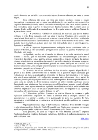49
estado dentro do seu território, com o reconhecimento desta sua soberania por todos as outras
nações.
Essa soberania não pode ser vista em termos absolutos porque a ordem
internacional externa vem, cada vez mais, trazendo limitações para a ordem interna, em todos
os países do mundo civilizado, através de tratados e convenções, com vistas ao bem comum, a
boa convivência entre os povos e o respeito aos direitos humanos. São exemplos disso os
tratados de não proliferação de armas nucleares, e o de respeito ao meio ambiente (Tratado de
Kyoto), dentre outros.
II – A Cidadania: é atributo ou qualidade do indivíduo que possui direitos
políticos e civis. Essa cidadania pode ser ativa e passiva. Cidadania ativa consiste na
existência de direitos civis e políticos ativos, referente à capacidade de ser eleitor; a cidadania
passiva consubstancia-se na capacidade que tem o cidadão de ser votado, de ser eleito. Todo
cidadão passivo é, também, cidadão ativo, mas nem todo cidadão ativo é, também, passivo.
Exemplo: o analfabeto.
III – A Dignidade da pessoa humana: a ninguém é dado o direito de violar os
direitos do homem, e cabe ao Estado a proteção desses direitos e a garantia do exercício das
liberdades individuais.
A dignidade, no dizer de Alexandre de Moraes, é um valor espiritual e moral
atinente à pessoa, que se manifesta singularmente na autodeterminação consciente e
responsável da própria vida, e que traz consigo a pretensão ao respeito por parte das demais
pessoas, constituindo-se um mínimo invulnerável que todo estatuto jurídico deve assegurar,
de modo que, somente excepcionalmente, possam ser feitas limitações ao exercício dos
direitos fundamentais, mas sempre sem menosprezar a necessária estima que merecem todas
as pessoas enquanto serem humanos58
.
Os valores sociais do trabalho e da livre iniciativa: segundo Miguel Reale, é
graças a essa norma constitucional que é vedada toda e qualquer opção ideológica que
redunde, por um lado, na estatização da economia, em dano da livre iniciativa, e, por outro,
vise a dar à nossa sociedade civil configuração outra que não resultante dos valores sociais do
trabalho, gerando privilégios parasitários nocivos ao bem público. Para esse grande Mestre, o
valor social do trabalho e a livre iniciativa conferem um efetivo sentido ideológico à nossa
Constituição, que nitidamente faria consagrar o social-liberalismo, segundo o qual o Estado
também atua como agente normativo e regulador da atividade econômica, muito embora sem
se tornar empresário, a não ser em casos excepcionalíssimos, por imperativos de segurança
nacional ou relevante interesse coletivo definido em lei59
.
O Pluralismo político: demonstra os anseios básicos da democracia pelo
legislador constituinte originário, de forma a eliminar toda e qualquer tentativa de
autoritarismo e a afirmar a ampla e livre participação do povo nos destinos do País,
garantindo a possibilidade de organização e participação de partidos políticos no processo
democrático.
O parágrafo único do artigo 1o
da Constituição Federal do Brasil de 1988 consagra
o princípio democrático, ínsito do Estado Democrático de Direito, que consagra o povo como
a única origem de poder, e determina através de quem esse poder é exercido.
Esse princípio, no dizer de Virgílio de Jesus Miranda Carvalho60
, exprime
fundamentalmente a exigência da integral participação de todos e de cada uma das pessoas na
vida política do país.
VOLTAR
58
MORAES, 2001, p.48.
59
REALE, 1999, p. 4 e 45.
60
CARVALHO, Virgílio de Jesus Miranda. Os valores constitucionais fundamentais: esboço de uma análise
axiológico-normativa. Coimbra: Coimbra Editora, 1992. p. 22.
 