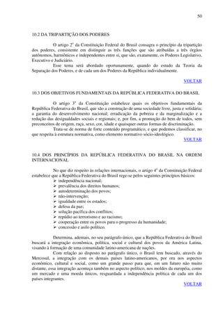 50
10.2 DA TRIPARTIÇÃO DOS PODERES
O artigo 2o
da Constituição Federal do Brasil consagra o princípio da tripartição
dos poderes, consistente em distinguir as três funções que são atribuídas a três órgãos
autônomos, harmônicos e independentes entre si, que são, exatamente, os Poderes Legislativo,
Executivo e Judiciário.
Esse tema será abordado oportunamente, quando do estudo da Teoria da
Separação dos Poderes, e de cada um dos Poderes da República individualmente.
VOLTAR
10.3 DOS OBJETIVOS FUNDAMENTAIS DA REPÚBLICA FEDERATIVA DO BRASIL
O artigo 3o
da Constituição estabelece quais os objetivos fundamentais da
República Federativa do Brasil, que são a construção de uma sociedade livre, justa e solidária;
a garantia do desenvolvimento nacional; erradicação da pobreza e da marginalização e a
redução das desigualdades sociais e regionais; e, por fim, a promoção do bem de todos, sem
preconceitos de origem, raça, sexo, cor, idade e quaisquer outras formas de discriminação.
Trata-se de norma de forte conteúdo programático, e que podemos classificar, no
que respeita à estrutura normativa, como elemento normativo sócio-ideológico.
VOLTAR
10.4 DOS PRINCÍPIOS DA REPÚBLICA FEDERATIVA DO BRASIL NA ORDEM
INTERNACIONAL
No que diz respeito às relações internacionais, o artigo 4o
da Constituição Federal
estabelece que a República Federativa do Brasil rege-se pelos seguintes princípios básicos:
independência nacional;
prevalência dos direitos humanos;
autodeterminação dos povos;
não-intervenção;
igualdade entre os estados;
defesa da paz;
solução pacífica dos conflitos;
repúdio ao terrorismo e ao racismo;
cooperação entre os povos para o progresso da humanidade;
concessão e asilo político.
Determina, ademais, no seu parágrafo único, que a República Federativa do Brasil
buscará a integração econômica, política, social e cultural dos povos da América Latina,
visando à formação de uma comunidade latino-americana de nações.
Com relação ao disposto no parágrafo único, o Brasil tem buscado, através do
Mercosul, a integração com os demais países latino-americanos, por ora nos aspectos
econômico, cultural e social, como um grande passo para que, em um futuro não muito
distante, essa integração aconteça também no aspecto político, nos moldes da européia, como
um mercado e uma moeda únicos, resguardada a independência política de cada um dos
países integrantes.
VOLTAR
 
