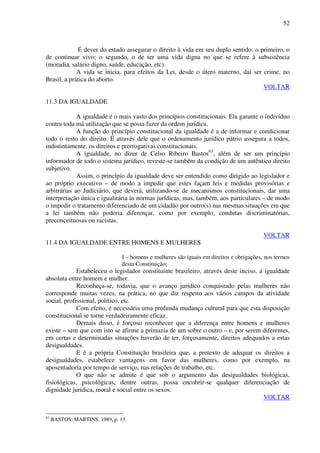 52
É dever do estado assegurar o direito à vida em seu duplo sentido: o primeiro, o
de continuar vivo; o segundo, o de ter uma vida digna no que se refere à subsistência
(moradia, salário digno, saúde, educação, etc).
A vida se inicia, para efeitos da Lei, desde o útero materno, daí ser crime, no
Brasil, a prática do aborto.
VOLTAR
11.3 DA IGUALDADE
A igualdade é o mais vasto dos princípios constitucionais. Ela garante o indivíduo
contra toda má utilização que se possa fazer da ordem jurídica.
A função do princípio constitucional da igualdade é a de informar e condicionar
todo o resto do direito. É através dele que o ordenamento jurídico pátrio assegura a todos,
indistintamente, os direitos e prerrogativas constitucionais.
A igualdade, no dizer de Celso Ribeiro Bastos63
, além de ser um princípio
informador de todo o sistema jurídico, reveste-se também da condição de um autêntico direito
subjetivo.
Assim, o princípio da igualdade deve ser entendido como dirigido ao legislador e
ao próprio executivo – de modo a impedir que estes façam leis e medidas provisórias e
arbitrárias ao Judiciário, que deverá, utilizando-se de mecanismos constitucionais, dar uma
interpretação única e igualitária às normas jurídicas, mas, também, aos particulares – de modo
o impedir o tratamento diferenciado de um cidadão por outro(s) nas mesmas situações em que
a lei também não poderia diferençar, como por exemplo, condutas discriminatórias,
preconceituosas ou racistas.
VOLTAR
11.4 DA IGUALDADE ENTRE HOMENS E MULHERES
I – homens e mulheres são iguais em direitos e obrigações, nos termos
desta Constituição;
Estabeleceu o legislador constituinte brasileiro, através deste inciso, a igualdade
absoluta entre homem e mulher.
Reconheça-se, todavia, que o avanço jurídico conquistado pelas mulheres não
corresponde muitas vezes, na prática, no que diz respeito aos vários campos da atividade
social, profissional, político, etc.
Com efeito, é necessária uma profunda mudança cultural para que esta disposição
constitucional se torne verdadeiramente eficaz.
Demais disso, é forçoso reconhecer que a diferença entre homens e mulheres
existe – sem que com isto se afirme a primazia de um sobre o outro – e, por serem diferentes,
em certas e determinadas situações haverão de ter, forçosamente, direitos adequados a estas
desigualdades.
E é a própria Constituição brasileira que, a pretexto de adequar os direitos a
desigualdades, estabelece vantagens em favor das mulheres, como por exemplo, na
aposentadoria por tempo de serviço, nas relações de trabalho, etc.
O que não se admite é que sob o argumento das desigualdades biológicas,
fisiológicas, psicológicas, dentre outras, possa encobrir-se qualquer diferenciação de
dignidade jurídica, moral e social entre os sexos.
VOLTAR
63
BASTOS; MARTINS, 1989, p. 13.
 