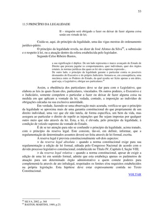 53
11.5 PRINCÍPIO DA LEGALIDADE
II – ninguém será obrigado a fazer ou deixar de fazer alguma coisa
senão em virtude de lei;
Cuida-se, aqui, do princípio da legalidade, uma das vigas mestras do ordenamento
jurídico-pátrio.
O princípio da legalidade revela, no dizer de José Afonso da Silva64
, a submissão
e o respeito à lei, ou a atuação dentro da esfera estabelecida pelo legislador.
Segundo Celso Ribeiro Bastos,
a sua significação é dúplice. De um lado representa o marco avançado do Estado de
Direito que procura jugular os comportamentos, quer individuais, quer dos órgãos
estatais, às normas jurídicas das quais as lei são a suprema expressão...
De outro lado, o princípio da legalidade garante o particular contra os possíveis
desmandos do Executivo e do próprio Judiciário. Instaura-se, em conseqüência, uma
mecânica entre os Poderes do Estado, da qual resulta ser lícito apenas a um deles,
qual seja, o Legislativo, obrigar aos particulares.65
Assim, a obediência dos particulares deve se dar para com o Legislativo, que
elabora as leis às quais ficam eles, particulares, vinculados. Os outros poderes, o Executivo e
o Judiciário, somente compelem o particular a fazer ou deixar de fazer alguma coisa na
medida em que aplicam a vontade da lei, vedada, contudo, a imposição ao indivíduo de
obrigações calcadas na sua exclusiva autoridade.
Em verdade, fazendo-se uma observação mais acurada, verifica-se que o princípio
da legalidade se aproxima mais de uma garantia constitucional do que propriamente de um
direito individual, uma vez que ele não tutela, de forma específica, um bem da vida, mas
assegura ao particular o direito de repelir as injunções que lhe sejam impostas por qualquer
outro meio que não através da lei. Esta, a lei, é elevada, pelo princípio da legalidade, à
condição de veículo supremo da vontade do Estado.
É de se ter atenção para não se confundir o princípio da legalidade, acima tratado,
com o princípio da reserva legal. Este consiste, tão-só, em definir, informar, que a
regulamentação de determinados assuntos deverá ser feita através de lei formal, escrita.
A reserva legal é prevista constitucionalmente sob dois aspectos:
> da reserva legal absoluta – quando a norma constitucional exige para sua
regulamentação a edição de lei formal, editada pelo Congresso Nacional de acordo com o
devido processo legislativo constitucional, estabelecido no Título IV, Capítulo I, Seção VIII;
> da reserva legal relativa – quando a norma constitucional, apesar de exigir a
edição de uma lei em sentido formal, admite que esta estabeleça apenas os parâmetros de
atuação para um determinado órgão administrativo a quem comete poderes para
complementá-la através de ato infralegal, respeitados os limites e/ou requisitos estabelecidos
na própria legislação. Esta hipótese deve estar expressamente contida no Texto
Constitucional.
VOLTAR
64
SILVA, 2002, p. 368
65
BASTOS; MARTINS, 1989, p.23.
 