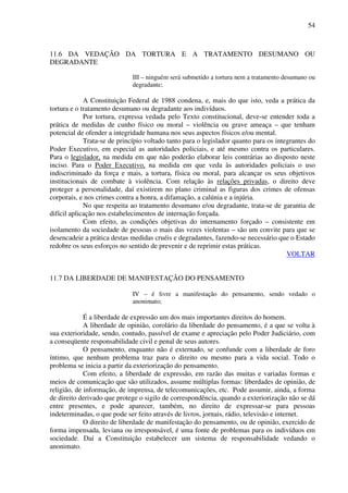 54
11.6 DA VEDAÇÃO DA TORTURA E A TRATAMENTO DESUMANO OU
DEGRADANTE
III – ninguém será submetido a tortura nem a tratamento desumano ou
degradante;
A Constituição Federal de 1988 condena, e, mais do que isto, veda a prática da
tortura e o tratamento desumano ou degradante aos indivíduos.
Por tortura, expressa vedada pelo Texto constitucional, deve-se entender toda a
prática de medidas de cunho físico ou moral – violência ou grave ameaça – que tenham
potencial de ofender a integridade humana nos seus aspectos físicos e/ou mental.
Trata-se de princípio voltado tanto para o legislador quanto para os integrantes do
Poder Executivo, em especial as autoridades policiais, e até mesmo contra os particulares.
Para o legislador, na medida em que não poderão elaborar leis contrárias ao disposto neste
inciso. Para o Poder Executivo, na medida em que veda às autoridades policiais o uso
indiscriminado da força e mais, a tortura, física ou moral, para alcançar os seus objetivos
institucionais de combate à violência. Com relação às relações privadas, o direito deve
proteger a personalidade, daí existirem no plano criminal as figuras dos crimes de ofensas
corporais, e nos crimes contra a honra, a difamação, a calúnia e a injúria.
No que respeita ao tratamento desumano e/ou degradante, trata-se de garantia de
difícil aplicação nos estabelecimentos de internação forçada.
Com efeito, as condições objetivas do internamento forçado – consistente em
isolamento da sociedade de pessoas o mais das vezes violentas – são um convite para que se
desencadeie a prática destas medidas cruéis e degradantes, fazendo-se necessário que o Estado
redobre os seus esforços no sentido de prevenir e de reprimir estas práticas.
VOLTAR
11.7 DA LIBERDADE DE MANIFESTAÇÃO DO PENSAMENTO
IV – é livre a manifestação do pensamento, sendo vedado o
anonimato;
É a liberdade de expressão um dos mais importantes direitos do homem.
A liberdade de opinião, corolário da liberdade do pensamento, é a que se volta à
sua exterioridade, sendo, contudo, passível de exame e apreciação pelo Poder Judiciário, com
a conseqüente responsabilidade civil e penal de seus autores.
O pensamento, enquanto não é externado, se confunde com a liberdade de foro
íntimo, que nenhum problema traz para o direito ou mesmo para a vida social. Todo o
problema se inicia a partir da exteriorização do pensamento.
Com efeito, a liberdade de expressão, em razão das muitas e variadas formas e
meios de comunicação que são utilizados, assume múltiplas formas: liberdades de opinião, de
religião, de informação, de imprensa, de telecomunicações, etc. Pode assumir, ainda, a forma
de direito derivado que protege o sigilo de correspondência, quando a exteriorização não se dá
entre presentes, e pode aparecer, também, no direito de expressar-se para pessoas
indeterminadas, o que pode ser feito através de livros, jornais, rádio, televisão e internet.
O direito de liberdade de manifestação do pensamento, ou de opinião, exercido de
forma impensada, leviana ou irresponsável, é uma fonte de problemas para os indivíduos em
sociedade. Daí a Constituição estabelecer um sistema de responsabilidade vedando o
anonimato.
 