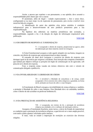 55
Assim, a pessoa que exprime o seu pensamento, a sua opinião, deve assumir a
responsabilidade pelos danos que vier a causar.
O anonimato, além de ilegal – vedado expressamente –, fere o senso ético,
configurando-se na mais torpe via de expressão do pensamento, pois revela o terrível vício
moral da falta de coragem.
A identificação do autor das opiniões e/ou juízos emitidos é condição
indispensável para o desenvolvimento de atos jurídicos posteriores para a sua
responsabilização.
Na hipótese dos editoriais ou matérias jornalísticas não assinadas, a
responsabilidade, segundo a lei, é da direção do órgão de informação responsável pela
publicação.
VOLTAR
11.8 DO DIREITO DE RESPOSTA E À INDENIZAÇÃO
V – é assegurado o direito de resposta, proporcional ao agravo, além
da indenização por dano material, moral ou à imagem;
A Carta Constitucional assegura a todo aquele atingido em sua honra, imagem ou
conceito, um direito de resposta que seja proporcional ao dano causado.
O causador do dano deve assegurar o exercício do direito de resposta com
destaque igual ao da notícia que originou o incidente. Esta inserção não comporta comentários
que tenham por objetivo reforçar as posições do órgão de comunicação ou do agravante, sob
pena de novo direito de resposta.
Caso a resposta esteja vazada em termos ofensivos não está o veículo de
comunicação obrigado a publicá-la.
11.9 DA INVIOLABILIDADE À LIBERDADE DE CREDO
VI – é inviolável a liberdade de consciência e de crença, sendo
assegurado o livre exercício dos cultos religiosos e garantida, na forma
da lei, proteção aos locais de culto e a suas liturgias;
A Constituição do Brasil consagra a inviolabilidade de crença religiosa e, também,
a proteção à liberdade de culto e suas liturgias. Esta liberdade deve ser entendida, também,
como o direito de não acreditar ou professar nenhuma fé;
VOLTAR
11.10 DA PRESTAÇÃO DE ASSISTÊNCIA RELIGIOSA
VII – é assegurada, nos termos da lei, a prestação de assistência
religiosa nas entidades civis e militares de internação coletiva;
Assegura a Constituição brasileira, neste inciso, o dever do Estado de materializar
as condições para a prestação da assistência religiosa, a qual deverá ser a mais ampla possível,
com tantos credos quantos solicitados pelos internos.
E mais, veda ao estado a imposição de restrições ao exercício das diversas
religiões.
 