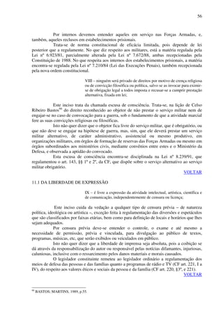 56
Por internos devemos entender aqueles em serviço nas Forças Armadas, e,
também, aqueles reclusos em estabelecimentos prisionais.
Trata-se de norma constitucional de eficácia limitada, pois depende de lei
posterior que a regulamente. No que diz respeito aos militares, está a matéria regulada pela
Lei nº 6.923/81, parcialmente alterada pela Lei nº 7.672/88, ambas recepcionadas pela
Constituição de 1988. No que respeita aos internos dos estabelecimentos prisionais, a matéria
encontra-se regulada pela Lei nº 7.210/84 (Lei das Execuções Penais), também recepcionada
pela nova ordem constitucional.
VIII – ninguém será privado de direitos por motivo de crença religiosa
ou de convicção filosófica ou política, salvo se as invocar para eximir-
se de obrigação legal a todos imposta e recusar-se a cumprir prestação
alternativa, fixada em lei;
Este inciso trata da chamada escusa de consciência. Trata-se, na lição de Celso
Ribeiro Bastos66
do direito reconhecido ao objetor de não prestar o serviço militar nem de
engajar-se no caso de convocação para a guerra, sob o fundamento de que a atividade marcial
fere as suas convicções religiosas ou filosóficas.
Isto não quer dizer que o objetor fica livre do serviço militar, que é obrigatório, ou
que não deve se engajar na hipótese de guerra, mas, sim, que ele deverá prestar um serviço
militar alternativo, de caráter administrativo, assistencial ou mesmo produtivo, em
organizações militares, em órgãos de formação de reservas das Forças Armadas ou mesmo em
órgãos subordinados aos ministérios civis, mediante convênios entre estes e o Ministério da
Defesa, e observada a aptidão do convocado.
Esta escusa de consciência encontra-se disciplinada na Lei nº 8.239/91, que
regulamentou o art. 143, §§ 1º e 2º, da CF, que dispõe sobre o serviço alternativo ao serviço
militar obrigatório.
VOLTAR
11.1 DA LIBERDADE DE EXPRESSÃO
IX – é livre a expressão da atividade intelectual, artística, científica e
de comunicação, independentemente de censura ou licença;
Este inciso cuida da vedação a qualquer tipo de censura prévia – de natureza
política, ideológica ou artística –, exceção feita à regulamentação das diversões e espetáculos
que são classificados por faixas etárias, bem como para definição de locais e horários que lhes
sejam adequados.
Por censura prévia deve-se entender o controle, o exame e até mesmo a
necessidade de permissão, prévia e vinculada, para divulgação ao público de textos,
programas, músicas, etc, que serão exibidos ou veiculados em público.
Isto não quer dizer que a liberdade de imprensa seja absoluta, pois a coibição se
dá através da responsabilização do autor ou responsável pelas notícias difamantes, injuriosas,
caluniosas, inclusive com o ressarcimento pelos danos materiais e morais causados.
O legislador constituinte remeteu ao legislador ordinário a regulamentação dos
meios de defesa das pessoas e das famílias quanto a programas de rádio e TV (CF art. 221, I a
IV), do respeito aos valores éticos e sociais da pessoa e da família (CF art. 220, §3º, e 221).
VOLTAR
66
BASTOS; MARTINS, 1989, p.55.
 