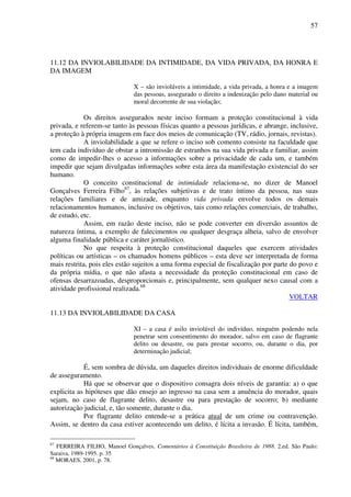57
11.12 DA INVIOLABILIDADE DA INTIMIDADE, DA VIDA PRIVADA, DA HONRA E
DA IMAGEM
X – são invioláveis a intimidade, a vida privada, a honra e a imagem
das pessoas, assegurado o direito a indenização pelo dano material ou
moral decorrente de sua violação;
Os direitos assegurados neste inciso formam a proteção constitucional à vida
privada, e referem-se tanto às pessoas físicas quanto a pessoas jurídicas, e abrange, inclusive,
a proteção à própria imagem em face dos meios de comunicação (TV, rádio, jornais, revistas).
A inviolabilidade a que se refere o inciso sob comento consiste na faculdade que
tem cada indivíduo de obstar a intromissão de estranhos na sua vida privada e familiar, assim
como de impedir-lhes o acesso a informações sobre a privacidade de cada um, e também
impedir que sejam divulgadas informações sobre esta área da manifestação existencial do ser
humano.
O conceito constitucional de intimidade relaciona-se, no dizer de Manoel
Gonçalves Ferreira Filho67
, às relações subjetivas e de trato íntimo da pessoa, nas suas
relações familiares e de amizade, enquanto vida privada envolve todos os demais
relacionamentos humanos, inclusive os objetivos, tais como relações comerciais, de trabalho,
de estudo, etc.
Assim, em razão deste inciso, não se pode converter em diversão assuntos de
natureza íntima, a exemplo de falecimentos ou qualquer desgraça alheia, salvo de envolver
alguma finalidade pública e caráter jornalístico.
No que respeita à proteção constitucional daqueles que exercem atividades
políticas ou artísticas – os chamados homens públicos – esta deve ser interpretada de forma
mais restrita, pois eles estão sujeitos a uma forma especial de fiscalização por parte do povo e
da própria mídia, o que não afasta a necessidade da proteção constitucional em caso de
ofensas desarrazoadas, desproporcionais e, principalmente, sem qualquer nexo causal com a
atividade profissional realizada.68
VOLTAR
11.13 DA INVIOLABILIDADE DA CASA
XI – a casa é asilo inviolável do indivíduo, ninguém podendo nela
penetrar sem consentimento do morador, salvo em caso de flagrante
delito ou desastre, ou para prestar socorro, ou, durante o dia, por
determinação judicial;
É, sem sombra de dúvida, um daqueles direitos individuais de enorme dificuldade
de asseguramento.
Há que se observar que o dispositivo consagra dois níveis de garantia: a) o que
explicita as hipóteses que dão ensejo ao ingresso na casa sem a anuência do morador, quais
sejam, no caso de flagrante delito, desastre ou para prestação de socorro; b) mediante
autorização judicial, e, tão somente, durante o dia.
Por flagrante delito entende-se a prática atual de um crime ou contravenção.
Assim, se dentro da casa estiver acontecendo um delito, é lícita a invasão. É lícita, também,
67
FERREIRA FILHO, Manoel Gonçalves. Comentários à Constituição Brasileira de 1988. 2.ed. São Paulo:
Saraiva, 1989-1995. p. 35
68
MORAES, 2001, p. 78.
 