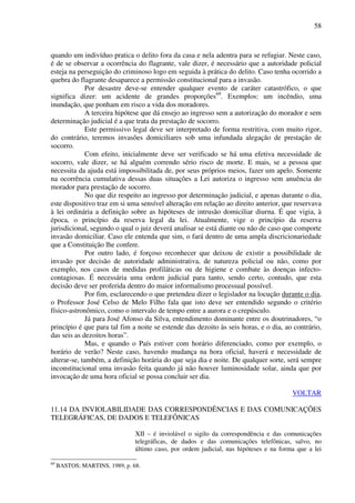58
quando um indivíduo pratica o delito fora da casa e nela adentra para se refugiar. Neste caso,
é de se observar a ocorrência do flagrante, vale dizer, é necessário que a autoridade policial
esteja na perseguição do criminoso logo em seguida à prática do delito. Caso tenha ocorrido a
quebra do flagrante desaparece a permissão constitucional para a invasão.
Por desastre deve-se entender qualquer evento de caráter catastrófico, o que
significa dizer: um acidente de grandes proporções69
. Exemplos: um incêndio, uma
inundação, que ponham em risco a vida dos moradores.
A terceira hipótese que dá ensejo ao ingresso sem a autorização do morador e sem
determinação judicial é a que trata da prestação de socorro.
Este permissivo legal deve ser interpretado de forma restritiva, com muito rigor,
do contrário, teremos invasões domiciliares sob uma infundada alegação de prestação de
socorro.
Com efeito, inicialmente deve ser verificado se há uma efetiva necessidade de
socorro, vale dizer, se há alguém correndo sério risco de morte. E mais, se a pessoa que
necessita da ajuda está impossibilitada de, por seus próprios meios, fazer um apelo. Somente
na ocorrência cumulativa dessas duas situações a Lei autoriza o ingresso sem anuência do
morador para prestação de socorro.
No que diz respeito ao ingresso por determinação judicial, e apenas durante o dia,
este dispositivo traz em si uma sensível alteração em relação ao direito anterior, que reservava
à lei ordinária a definição sobre as hipóteses de intrusão domiciliar diurna. É que vigia, à
época, o princípio da reserva legal da lei. Atualmente, vige o princípio da reserva
jurisdicional, segundo o qual o juiz deverá analisar se está diante ou não de caso que comporte
invasão domiciliar. Caso ele entenda que sim, o fará dentro de uma ampla discricionariedade
que a Constituição lhe confere.
Por outro lado, é forçoso reconhecer que deixou de existir a possibilidade de
invasão por decisão de autoridade administrativa, de natureza policial ou não, como por
exemplo, nos casos de medidas profiláticas ou de higiene e combate às doenças infecto-
contagiosas. É necessária uma ordem judicial para tanto, sendo certo, contudo, que esta
decisão deve ser proferida dentro do maior informalismo processual possível.
Por fim, esclarecendo o que pretendeu dizer o legislador na locução durante o dia,
o Professor José Celso de Melo Filho fala que isto deve ser entendido segundo o critério
físico-astronômico, como o intervalo de tempo entre a aurora e o crepúsculo.
Já para José Afonso da Silva, entendimento dominante entre os doutrinadores, “o
princípio é que para tal fim a noite se estende das dezoito às seis horas, e o dia, ao contrário,
das seis as dezoitos horas”.
Mas, e quando o País estiver com horário diferenciado, como por exemplo, o
horário de verão? Neste caso, havendo mudança na hora oficial, haverá e necessidade de
alterar-se, também, a definição horária do que seja dia e noite. De qualquer sorte, será sempre
inconstitucional uma invasão feita quando já não houver luminosidade solar, ainda que por
invocação de uma hora oficial se possa concluir ser dia.
VOLTAR
11.14 DA INVIOLABILIDADE DAS CORRESPONDÊNCIAS E DAS COMUNICAÇÕES
TELEGRÁFICAS, DE DADOS E TELEFÔNICAS
XII – é inviolável o sigilo da correspondência e das comunicações
telegráficas, de dados e das comunicações telefônicas, salvo, no
último caso, por ordem judicial, nas hipóteses e na forma que a lei
69
BASTOS; MARTINS, 1989, p. 68.
 