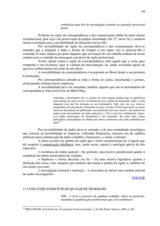 59
estabelecer para fins de investigação criminal ou instrução processual
penal;
O direito ao sigilo da correspondência e das comunicações deflui de outro direito
constitucional, qual seja o da preservação da própria intimidade (Art. 5º, inciso X), e mantém
íntima correlação com a inviolabilidade do domicílio (inciso XI).
Por inviolabilidade do sigilo da correspondência e das comunicações deve-se
entender que a ninguém é dado o direito de romper o seu sigilo, isto é, penetrar-lhe o
conteúdo. E mais, implica por parte daqueles que em função do seu trabalho tenham de travar
contato com o conteúdo da mensagem, um dever de sigilo profissional.
Assim, atenta contra o sigilo da correspondência, todo aquele que a viola, quer
rompendo o seu invólucro, quer se valendo da interceptação, ou, ainda, revelando aquilo de
que teve conhecimento em razão de seu ofício.
A inviolabilidade da correspondência é assegurada no Brasil desde a sua primeira
Constituição.
Por correspondência entende-se toda a forma de cartas, encomendas e postais,
ainda quando incluam meros impressos.
A inviolabilidade deve ser estendida, também, àqueles que são os destinatários da
correspondência. Para José Celso de Melo Filho,
remetente e destinatário são os sujeitos de uma relação jurídica que se aperfeiçoa
pela entrega da carta missiva. O remetente tem o poder de disposição sobre a carta
enquanto esta não for entregue ao seu destinatário. Este, por sua vez, torna-se
proprietário da carta desde o momento em que a recebe. Como regra geral, as cartas
missivas não podem ser publicadas sem permissão dos seus autores, mas podem ser
juntas como documentos em autos judiciais [...] Se a carta for confidencial, impor-
se-á dupla autorização: do destinatário e do remetente. De outro lado, cartas
particulares interceptadas ou obtidas por meios criminosos não serão admitidas em
juízo70
.
Por inviolabilidade de dados deve-se entender a de uma modalidade tecnológica
que consiste na possibilidade as empresas, sobretudo financeiras, fazerem uso de satélites
artificiais para comunicação de dados contábeis, financeiros, e, ainda, a internet.
A única ressalva de quebra do sigilo que o texto constitucional faz é aquela que
diz respeito à comunicação telefônica, mas, ainda assim, sujeita à satisfação prévia de três
requisitos:
> existência de ordem judicial – há, portanto, uma reserva jurisdicional quanto à
expedição da ordem autorizadora da violação;
> hipóteses e forma descritas em lei – há uma reserva legislativa quanto à
definição dos casos e das situações que poderão dar ensejo à quebra do sigilo, e, também do
seu modus operandi;
> investigação criminal e instrução – é necessária ao menos uma medida policial
de cunho investigatório.
VOLTAR
11.15 DO LIVRE EXERCÍCIO DE QUALQUER TRABALHO
XIII – é livre o exercício de qualquer trabalho, ofício ou profissão,
atendidas as qualificações profissionais que a lei estabelecer;
70
MELO FILHO, José Celso de. Constituição Federal anotada. 2. ed. São Paulo: Saraiva, 1986. p. 441.
 