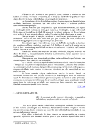 60
É livre não só a escolha de uma profissão, como, também, o trabalhar ou não.
Embora o ócio seja condenável socialmente, e o é, desde que o indivíduo disponha dos meios
dignos de sobrevivência, o não trabalhar está abrangido por este inciso.
As limitações ao direito de trabalhar resultam, fundamentalmente, da existência de
atividades penalmente reprimidas, que não podem dar ensejo a nenhuma profissão
constitucionalmente protegida.
Mas há profissões que, conquanto não sejam penalmente reprimidas, são objetos
de condenação moral ou religiosa, como, por exemplo, a prostituição e o jogo profissional.
Nestes casos, a liberdade de atividade há sempre de prevalecer, ainda que por decorrência da
mera ausência de uma norma legal que a proíba. É o princípio da legalidade que se impõe.
No que respeita à locução “atendidas as qualificações profissionais que a lei
estabelecer”, trata-se de uma forma muito sutil pela qual o estado, por vezes, acaba com a
liberdade de opção profissional: a regulamentação das profissões.
Em primeiro lugar, é necessário que exista Lei da União, excetuadas as hipóteses
dos servidores públicos estaduais e municipais [...]. Cuida-se de matéria de estrita reserva
legal, é dizer: sem qualquer possibilidade de outros normativos do Legislativo ou Executivo
virem a fazer-lhe às vezes.71
Esta Lei há de satisfazer requisitos de cunho substancial, sob pena de incidir em
abuso de direito e, conseqüentemente, tornar-se inconstitucional. Esses requisitos são as
qualificações profissionais.
Mas para que uma determinada atividade exija qualificações profissionais para
seu desempenho, duas condições são necessárias:
a) O fato de a atividade implicar conhecimentos técnicos e científicos avançados
– é lógico que toda profissão implica algum grau de conhecimento. A maioria delas contenta-
se com um aprendizado mediante algo parecido com um estágio profissional, onde as pessoas
assumem atividades junto a outras pessoas mais experiente que vão transmitindo os seus
conhecimentos.
b) Outras, contudo, exigem conhecimento anterior de caráter formal, em
instituições reconhecidas, uma vez que o exercício da profissão pode trazer um sério dano
social. As dimensões dos conhecimentos aprofundados para o exercício de certas profissões,
assim como o embasamento teórico que eles pressupõem, obrigam a este aprendizado formal,
como forma de proteção da sociedade, quer quanto aos danos materiais, quer quanto à
liberdade, quer quanto à saúde do ser humano.
VOLTAR
11.16 DO SIGILO DA FONTE
XIV – é assegurado a todos o acesso à informação e resguardado o
sigilo da fonte, quando necessário ao exercício profissional;
Este inciso garante a todos os brasileiros e estrangeiros residentes ou em trânsito
no País o direito à informação. Este direito está diretamente associado à vedação da censura,
mas encontra os seus limites no direito que todos têm à inviolabilidade da intimidade, da vida
privada, da honra e da imagem.
Com efeito, a divulgação de fotos, imagens ou mesmo notícias de conteúdo
apelativo, injurioso e sem evidente interesse público, que acarretem injustificado dano à
71
BASTOS; MARTINS, 1989, p.77.
 