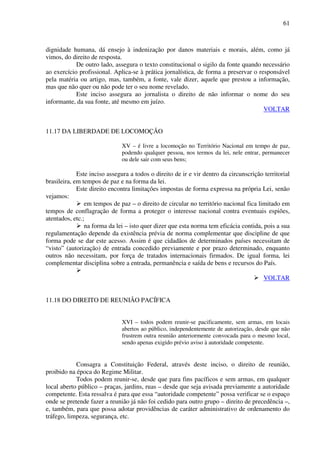 61
dignidade humana, dá ensejo à indenização por danos materiais e morais, além, como já
vimos, do direito de resposta.
De outro lado, assegura o texto constitucional o sigilo da fonte quando necessário
ao exercício profissional. Aplica-se à prática jornalística, de forma a preservar o responsável
pela matéria ou artigo, mas, também, a fonte, vale dizer, aquele que prestou a informação,
mas que não quer ou não pode ter o seu nome revelado.
Este inciso assegura ao jornalista o direito de não informar o nome do seu
informante, da sua fonte, até mesmo em juízo.
VOLTAR
11.17 DA LIBERDADE DE LOCOMOÇÃO
XV – é livre a locomoção no Território Nacional em tempo de paz,
podendo qualquer pessoa, nos termos da lei, nele entrar, permanecer
ou dele sair com seus bens;
Este inciso assegura a todos o direito de ir e vir dentro da circunscrição territorial
brasileira, em tempos de paz e na forma da lei.
Este direito encontra limitações impostas de forma expressa na própria Lei, senão
vejamos:
em tempos de paz – o direito de circular no território nacional fica limitado em
tempos de conflagração de forma a proteger o interesse nacional contra eventuais espiões,
atentados, etc.;
na forma da lei – isto quer dizer que esta norma tem eficácia contida, pois a sua
regulamentação depende da existência prévia de norma complementar que discipline de que
forma pode se dar este acesso. Assim é que cidadãos de determinados países necessitam de
“visto” (autorização) de entrada concedido previamente e por prazo determinado, enquanto
outros não necessitam, por força de tratados internacionais firmados. De igual forma, lei
complementar disciplina sobre a entrada, permanência e saída de bens e recursos do País.
VOLTAR
11.18 DO DIREITO DE REUNIÃO PACÍFICA
XVI – todos podem reunir-se pacificamente, sem armas, em locais
abertos ao público, independentemente de autorização, desde que não
frustrem outra reunião anteriormente convocada para o mesmo local,
sendo apenas exigido prévio aviso à autoridade competente.
Consagra a Constituição Federal, através deste inciso, o direito de reunião,
proibido na época do Regime Militar.
Todos podem reunir-se, desde que para fins pacíficos e sem armas, em qualquer
local aberto público – praças, jardins, ruas – desde que seja avisada previamente a autoridade
competente. Esta ressalva é para que essa “autoridade competente” possa verificar se o espaço
onde se pretende fazer a reunião já não foi cedido para outro grupo – direito de precedência –,
e, também, para que possa adotar providências de caráter administrativo de ordenamento do
tráfego, limpeza, segurança, etc.
 