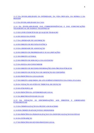 8
11.12 DA INVIOLABILIDADE DA INTIMIDADE, DA VIDA PRIVADA, DA HONRA E DA
IMAGEM
11.13 DA INVIOLABILIDADE DA CASA
11.14 DA INVIOLABILIDADE DAS CORRESPONDÊNCIAS E DAS COMUNICAÇÕES
TELEGRÁFICAS, DE DADOS E TELEFÔNICAS
11.15 DO LIVRE EXERCÍCIO DE QUALQUER TRABALHO
11.16 DO SIGILO DA FONTE
11.17 DA LIBERDADE DE LOCOMOÇÃO
11.18 DO DIREITO DE REUNIÃO PACÍFICA
11.19 DA LIBERDADE DE ASSOCIAÇÃO
11.20 DO DIREITO DE PROPRIEDADE E SUAS LIMITAÇÕES
11.21 DO DIREITO AUTORAL
11.22 DO DIREITO DE HERANÇA E DA SUCESSÃO
11.23 DA DEFESA DO CONSUMIDOR
11.24 DO DIREITO DE RECEBER INFORMAÇÕES DOS ÓRGÃOS PÚBLICOS
11.25 DO DIREITO DE PETIÇÃO E DE OBTENÇÃO DE CERTIDÕES
11.26 DO PRINCÍPIO DA LEGALIDADE
11.27 DO DIREITO ADQUIRIDO, DO ATO JURÍDICO PERFEITO E DA COISA JULGADA
11.28 DA VEDAÇÃO AO JUÍZO OU TRIBUNAL DE EXCEÇÃO
11.29 DO JÚRI POPULAR
11.30 DO PRINCÍPIO DA ANTERIORIDADE LEGAL
11.31 DA IRRETROATIVIDADE DA LEI
11.32 DA VEDAÇÃO ÀS DISCRIMINAÇÕES AOS DIREITOS E LIBERDADES
FUNDAMENTAIS
11.33 DA CRIMINALIZAÇÃO DA PRÁTICA DO RACISMO
11.34 DOS CRIMES INAFIANÇÁVEIS E HEDIONDOS
11.35 DO PRINCÍPIO DA PERSONALIZAÇÃO E DA INDIVIDUALIZAÇÃO DAS PENAS
11.36 DA EXTRADIÇÃO
11.37 DO PRINCÍPIO DO DEVIDO PROCESSO LEGAL
 