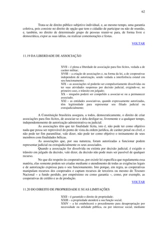 62
Trata-se de direito público subjetivo individual, e, ao mesmo tempo, uma garantia
coletiva, pois consiste no direito de opção que tem o cidadão de participar ou não de reunião,
e, também, no direito de determinado grupo de pessoas reunir-se para, de forma livre e
democrática, expor as suas idéias, ou realizar comemorações e festas.
VOLTAR
11.19 DA LIBERDADE DE ASSOCIAÇÃO
XVII – é plena a liberdade de associação para fins lícitos, vedada a de
caráter militar;
XVIII – a criação de associações e, na forma da lei, a de cooperativas
independem de autorização, sendo vedada a interferência estatal em
seu funcionamento;
XIX – as associações só poderão ser compulsoriamente dissolvidas ou
ter suas atividades suspensas por decisão judicial, exigindo-se, no
primeiro caso, o trânsito em julgado;
XX – ninguém poderá ser compelido a associar-se ou a permanecer
associado;
XXI – as entidades associativas, quando expressamente autorizadas,
têm legitimidade para representar seu filiado judicial ou
extrajudicialmente;
A Constituição brasileira assegura, a todos, democraticamente, o direito de criar
associações para fins lícitos, de associar-se e dela desligar-se, livremente e a qualquer tempo,
independentemente de autorização administrativa ou judicial.
As associações têm que ter finalidade lícita, isto é, não pode ter como objetivo
nada que possa ser reprovável do ponto de vista da ordem jurídica, de caráter penal ou cível, e
não pode ter fim paramilitar, vale dizer, não pode ter como objetivo o treinamento de seus
membros com finalidades bélicas.
As associações que, por sua natureza, foram autorizadas a funcionar podem
representar judicial ou extrajudicialmente os seus associados.
Quando a associação for dissolvida ou extinta por decisão judicial, é exigido o
trânsito em julgado da decisão, vale dizer, da decisão não pode mais ser passível de qualquer
recurso.
No que diz respeito às cooperativas, por existir lei específica que regulamenta essa
matéria, elas somente podem ser criadas mediante o atendimento de todas as exigências legais
e de autorização expressa para o seu funcionamento. Isto porque, em regra, as cooperativas
manipulam recursos dos cooperados e captam recursos de terceiros ou mesmo do Tesouro
Nacional – a fundo perdido, por empréstimo ou como garantia –, como, por exemplo, as
cooperativas de crédito e as de produção.
VOLTAR
11.20 DO DIREITO DE PROPRIEDADE E SUAS LIMITAÇÕES
XXII – é garantido o direito de propriedade;
XXIII – a propriedade atenderá a sua função social;
XXIV – a lei estabelecerá o procedimento para desapropriação por
necessidade ou utilidade pública, ou por interesse social, mediante
 