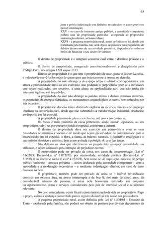 63
justa e prévia indenização em dinheiro, ressalvados os casos previstos
nesta Constituição;
XXV – no caso de iminente perigo público, a autoridade competente
poderá usar de propriedade particular, assegurada ao proprietário
indenização ulterior, se houver dano;
XXVI – a pequena propriedade rural, assim definida em lei, desde que
trabalhada pela família, não será objeto de penhora para pagamento de
débitos decorrentes de sua atividade produtiva, dispondo a lei sobre os
meios de financiar o seu desenvolvimento;
O direito de propriedade é o anteparo constitucional entre o domínio privado e o
público.
O direito de propriedade, assegurado constitucionalmente, é disciplinado pelo
Código Civil, nos artigos 1228 usque 1313.
Direito de propriedade é o que tem o proprietário de usar, gozar e dispor da coisa,
e o direito de reavê-la do poder de quem quer que injustamente a possua ou detenha.
A propriedade do solo abrange a do espaço aéreo e subsolo correspondentes, em
altura e profundidade úteis ao seu exercício, não podendo o proprietário opor-se a atividades
que sejam realizadas, por terceiros, a uma altura ou profundidade tais, que não tenha ele
interesse legítimo em impedi-las.
A propriedade do solo não abrange as jazidas, minas e demais recursos minerais,
os potenciais de energia hidráulica, os monumentos arqueológicos e outros bens referidos por
leis especiais.
O proprietário do solo tem o direito de explorar os recursos minerais de emprego
imediato na construção civil, desde que não submetidos à transformação industrial, obedecido
ao disposto em lei especial.
A propriedade presume-se plena e exclusiva, até prova em contrário.
Os frutos e mais produtos da coisa pertencem, ainda quando separados, ao seu
proprietário, salvo se, por preceito jurídico especial, couberem a outrem.
O direito de propriedade deve ser exercido em consonância com as suas
finalidades econômicas e sociais e de modo que sejam preservados, de conformidade com o
estabelecido em lei especial, a flora, a fauna, as belezas naturais, o equilíbrio ecológico e o
patrimônio histórico e artístico, bem como evitada a poluição do ar e das águas.
São defesos os atos que não trazem ao proprietário qualquer comodidade, ou
utilidade, e sejam animados pela intenção de prejudicar outrem.
O proprietário pode ser privado da coisa, nos casos de desapropriação (Lei nº
6.602/78; Decreto-Lei nº 1.075/70), por necessidade, utilidade pública (Decreto-Lei nº
3.365/41) ou interesse social (Lei nº 4.132/78), bem como no de requisição, em caso de perigo
público iminente – ameaça próxima –, assim declarado pela autoridade competente – com a
serenidade e a moderação necessárias – e mediante indenização ulterior, em caso de dano
causado ao bem.
O proprietário também pode ser privado da coisa se o imóvel reivindicado
consistir em extensa área, na posse ininterrupta e de boa-fé, por mais de cinco anos, de
considerável número de pessoas, e estas nela houverem realizado, em conjunto
ou separadamente, obras e serviços considerados pelo juiz de interesse social e econômico
relevante.
No caso antecedente, o juiz fixará a justa indenização devida ao proprietário. Pago
o preço, valerá a sentença como título para o registro do imóvel em nome dos possuidores.
A pequena propriedade rural, assim definida pela Lei nº 4.504/64 – Estatuto da
Terra – explorada pela família, não poderá ser objeto de penhora por dívidas decorrentes da
 