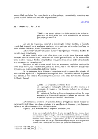 64
sua atividade produtiva. Esta proteção não se aplica quaisquer outras dívidas assumidas sem
que os recursos tenham sido aplicados na propriedade.
VOLTAR
11.21 DO DIREITO AUTORAL
XXVII – aos autores pertence o direito exclusivo de utilização,
publicação ou produção de suas obras, transmissível aos herdeiros
pelo tempo que a lei fixar;
Ao lado da propriedade material, a Constituição protege, também, a chamada
propriedade imaterial, que é aquela que recai sobre obras artísticas, intelectuais, científicas, ou
sobre inventos industriais, nomes de empresas, marcas, etc.
A Lei confere ao autor um direito exclusivo de exploração econômica da obra, do
invento, ou do nome/marca.
O autor mantém com a sua obra, com a sua criação, uma ligação de dupla
natureza: uma de caráter moral, consistente no direito personalíssimo de ser reconhecido
como o autor, e outra, o direito à integridade da obra, consistente em não poder vê-la alterada
sem o seu expresso consentimento.72
Durante a sua vida, o autor possui, de forma permanente, os direitos patrimoniais
sobre a sua criação, que se transmitem, com a sua morte, para os seus herdeiros e sucessores
próximos, que os possuirá também de forma vitalícia.
Se os sucessores forem distante, a transmissão se dá por prazo determinado: 60
anos contados a partir de 1º de janeiro do ano seguinte ao do falecimento do autor. Esgotado
esse período, a obra torna-se de domínio público, ficando sob a tutela do Conselho Nacional
do Direito Autoral.
XXVIII – são assegurados, nos termos da lei:
a) a proteção às participações individuais em obras coletivas e à
reprodução da imagem e voz humanas, inclusive nas atividades
desportivas;
b) o direito de fiscalização do aproveitamento econômico das obras
que criarem ou de que participarem aos criadores, aos intérpretes e às
respectivas representações sindicais e associativas;
A Constituição, no inciso sob comento, trata da proteção que devem merecer as
participações individuais em obras coletivas, e a reprodução da imagem e voz humanas,
inclusive nas atividades desportivas (direito de arena).
Segundo Celso Ribeiro Bastos, a propósito da alínea a, que
de fato uma proteção cabal ao direito do autor não se pode dar sem a inclusão destas
situações mais complexas, em que a autoria da obra intelectual, artística ou científica
não cabe em uma única pessoa, mas sim a uma conjugação de esforços provindos de
diferentes fontes, sobretudo a criação científica, que não se dá pelo trabalho isolado
de um pesquisador, mas sim, por um trabalho de equipe no qual, inclusive, tem de se
levar em conta a proveniência dos fundos que remuneram estes trabalhos.73
72
BASTOS; MARTINS, 1989, p. 142.
73
BASTOS; MARTINS, 1989, p. 143-144.
 