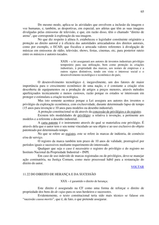 65
Do mesmo modo, aplica-se às atividades que envolvem a inclusão da imagem e
voz humanas, e, também, as desportivas, em especial, aos atletas que têm as suas imagens
divulgadas pelas emissoras de televisão, e que, em razão disso, têm o chamado “direito de
arena”, que corresponde à exploração da sua imagem.
No que diz respeito à alínea b, estabeleceu o legislador constituinte originário a
proteção ao direito autoral e à eficácia das autoridades arrecadadoras dos direitos autorais,
como por exemplo, o ECAD, que fiscaliza e arrecada valores referentes à divulgação de
músicas em emissoras de rádio, televisão, shows, festas, cinemas, etc, para posterior rateio
entre os músicos e autores tocados.
XXIX – a lei assegurará aos autores de inventos industriais privilégio
temporário para sua utilização, bem como proteção às criações
industriais, à propriedade das marcas, aos nomes de empresas e a
outros signos distintivos, tendo em vista o interesse social e o
desenvolvimento tecnológico e econômico do país;
O desenvolvimento tecnológico é, inegavelmente, um dos fatores de maior
importância para o crescimento econômico de uma nação, e é constante a criação e/ou
descoberta de equipamentos ou a produção de artigos a preços menores, através métodos
aperfeiçoados tecnicamente e menos custosos, razão porque os estados se interessam em
proteger e estimulara a criação tecnológica.
Mas isto somente acontece porque a Lei assegura aos autores dos inventos o
privilégio da exploração econômica, com exclusividade, durante determinado lapso de tempo
(15 anos para invenção e 10 anos para modelos ou desenho industrial).
A proteção constitucional se dá através da concessão de privilégios e do registro.
Existem três modalidades de privilégio: a relativa à invenção, a pertinente aos
modelos e a referente a desenho industrial.
A carta patente é o instrumento através do qual se materializa este privilégio. É
através dela que o autor tem o seu nome vinculado ao seu objeto e ao uso exclusivo do objeto
patenteado por determinado tempo.
No que se refere ao registro, este se refere às marcas de indústria, de comércio
e/ou de serviço.
O registro da marca também tem prazo de 10 anos de validade, prorrogável por
períodos iguais e sucessivos mediante requerimento do interessado.
Qualquer que seja o caso é necessário o registro do privilégio e do registro no
Instituto Nacional da Propriedade Industrial – INPI.
Em caso de uso indevido de marcas registradas ou de privilégios, deve-se manejar
ação cominatória, na Justiça Comum, como meio processual hábil para a restauração do
direito do autor.
VOLTAR
11.22 DO DIREITO DE HERANÇA E DA SUCESSÃO
XXX – é garantido o direito de herança;
Este direito é assegurado na CF como uma forma de reforçar o direito de
propriedade dos bens do de cujus para os seus herdeiros e sucessores.
Evidentemente, o texto constitucional teria sido mais técnico se falasse em
“sucessão causa mortis”, que é, de fato, o que pretende assegurar.
 