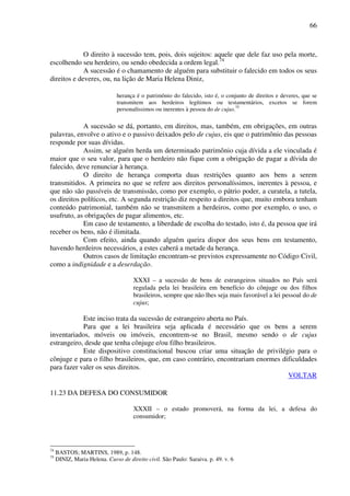 66
O direito à sucessão tem, pois, dois sujeitos: aquele que dele faz uso pela morte,
escolhendo seu herdeiro, ou sendo obedecida a ordem legal.74
A sucessão é o chamamento de alguém para substituir o falecido em todos os seus
direitos e deveres, ou, na lição de Maria Helena Diniz,
herança é o patrimônio do falecido, isto é, o conjunto de direitos e deveres, que se
transmitem aos herdeiros legítimos ou testamentários, excetos se forem
personalíssimos ou inerentes à pessoa do de cujus.75
A sucessão se dá, portanto, em direitos, mas, também, em obrigações, em outras
palavras, envolve o ativo e o passivo deixados pelo de cujus, eis que o patrimônio das pessoas
responde por suas dívidas.
Assim, se alguém herda um determinado patrimônio cuja dívida a ele vinculada é
maior que o seu valor, para que o herdeiro não fique com a obrigação de pagar a dívida do
falecido, deve renunciar à herança.
O direito de herança comporta duas restrições quanto aos bens a serem
transmitidos. A primeira no que se refere aos direitos personalíssimos, inerentes à pessoa, e
que não são passíveis de transmissão, como por exemplo, o pátrio poder, a curatela, a tutela,
os direitos políticos, etc. A segunda restrição diz respeito a direitos que, muito embora tenham
conteúdo patrimonial, também não se transmitem a herdeiros, como por exemplo, o uso, o
usufruto, as obrigações de pagar alimentos, etc.
Em caso de testamento, a liberdade de escolha do testado, isto é, da pessoa que irá
receber os bens, não é ilimitada.
Com efeito, ainda quando alguém queira dispor dos seus bens em testamento,
havendo herdeiros necessários, a estes caberá a metade da herança.
Outros casos de limitação encontram-se previstos expressamente no Código Civil,
como a indignidade e a deserdação.
XXXI – a sucessão de bens de estrangeiros situados no País será
regulada pela lei brasileira em benefício do cônjuge ou dos filhos
brasileiros, sempre que não lhes seja mais favorável a lei pessoal do de
cujus;
Este inciso trata da sucessão de estrangeiro aberta no País.
Para que a lei brasileira seja aplicada é necessário que os bens a serem
inventariados, móveis ou imóveis, encontrem-se no Brasil, mesmo sendo o de cujus
estrangeiro, desde que tenha cônjuge e/ou filho brasileiros.
Este dispositivo constitucional buscou criar uma situação de privilégio para o
cônjuge e para o filho brasileiros, que, em caso contrário, encontrariam enormes dificuldades
para fazer valer os seus direitos.
VOLTAR
11.23 DA DEFESA DO CONSUMIDOR
XXXII – o estado promoverá, na forma da lei, a defesa do
consumidor;
74
BASTOS; MARTINS, 1989, p. 148.
75
DINIZ, Maria Helena. Curso de direito civil. São Paulo: Saraiva. p. 49. v. 6
 
