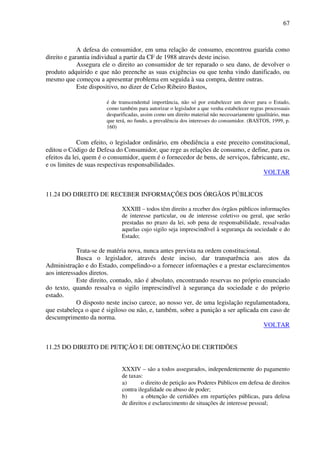 67
A defesa do consumidor, em uma relação de consumo, encontrou guarida como
direito e garantia individual a partir da CF de 1988 através deste inciso.
Assegura ele o direito ao consumidor de ter reparado o seu dano, de devolver o
produto adquirido e que não preenche as suas exigências ou que tenha vindo danificado, ou
mesmo que começou a apresentar problema em seguida à sua compra, dentre outras.
Este dispositivo, no dizer de Celso Ribeiro Bastos,
é de transcendental importância, não só por estabelecer um dever para o Estado,
como também para autorizar o legislador a que venha estabelecer regras processuais
desparificadas, assim como um direito material não necessariamente igualitário, mas
que terá, no fundo, a prevalência dos interesses do consumidor. (BASTOS, 1999, p.
160)
Com efeito, o legislador ordinário, em obediência a este preceito constitucional,
editou o Código de Defesa do Consumidor, que rege as relações de consumo, e define, para os
efeitos da lei, quem é o consumidor, quem é o fornecedor de bens, de serviços, fabricante, etc,
e os limites de suas respectivas responsabilidades.
VOLTAR
11.24 DO DIREITO DE RECEBER INFORMAÇÕES DOS ÓRGÃOS PÚBLICOS
XXXIII – todos têm direito a receber dos órgãos públicos informações
de interesse particular, ou de interesse coletivo ou geral, que serão
prestadas no prazo da lei, sob pena de responsabilidade, ressalvadas
aquelas cujo sigilo seja imprescindível à segurança da sociedade e do
Estado;
Trata-se de matéria nova, nunca antes prevista na ordem constitucional.
Busca o legislador, através deste inciso, dar transparência aos atos da
Administração e do Estado, compelindo-o a fornecer informações e a prestar esclarecimentos
aos interessados diretos.
Este direito, contudo, não é absoluto, encontrando reservas no próprio enunciado
do texto, quando ressalva o sigilo imprescindível à segurança da sociedade e do próprio
estado.
O disposto neste inciso carece, ao nosso ver, de uma legislação regulamentadora,
que estabeleça o que é sigiloso ou não, e, também, sobre a punição a ser aplicada em caso de
descumprimento da norma.
VOLTAR
11.25 DO DIREITO DE PETIÇÃO E DE OBTENÇÃO DE CERTIDÕES
XXXIV – são a todos assegurados, independentemente do pagamento
de taxas:
a) o direito de petição aos Poderes Públicos em defesa de direitos
contra ilegalidade ou abuso de poder;
b) a obtenção de certidões em repartições públicas, para defesa
de direitos e esclarecimento de situações de interesse pessoal;
 