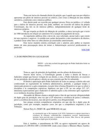 68
Trata este inciso do chamado direito de petição, que é aquele que tem por objetivo
apresentar um pleito de interesse pessoal ou coletivo, com vistas à obtenção de uma medida
satisfativa, condizente com o interesse público.
Este direito pode ser exercido por qualquer pessoa, física ou jurídica, e é voltada
para a defesa de interesse pessoal, mas pode, também, ser exercido em defesa da própria
Constituição, das leis ou do interesse público, independentemente de qualquer lesão de
interesses próprios.
No que respeita ao direito de obtenção de certidões, a única inovação que o texto
de 1988 introduziu em relação aos anteriores foi a isenção do pagamento de taxas.
As repartições públicas têm o dever de, caso solicitado, atestar tudo o que conste
de seus registros e arquivos. A certidão tem caráter declaratório e não constitutivo de direitos,
e poderá versar sobre fatos ou sobre direitos já constituídos anteriormente.
Este inciso mantém estreita correlação com o anterior, pois ambos se inserem
dentro de uma preocupação única de tornar a Administração acessível juridicamente ao
particular.
VOLTAR
11.26 DO PRINCÍPIO DA LEGALIDADE
XXXV – a lei não excluirá da apreciação do Poder Judiciário lesão ou
ameaça a direito;
Trata-se, aqui, do princípio da legalidade, um dos pilares da democracia.
Através deste inciso, a Constituição garante a todos o direito de buscar o
Judiciário sempre que houver violação do seu direito, e este, o Poder Judiciário, no exercício
da sua jurisdição, deverá aplicar o direito ao caso concreto que lhe foi submetido.
O direito à apreciação pelo Poder Judiciário de lesão ou ameaça a direito não está
condicionado ao esgotamento da instância administrativa, podendo, a qualquer tempo, o
interessado promover a ação competente, exceção feita à Justiça Desportiva no que se refere à
disciplina e às competições esportivas, hipóteses em que a CF, no seu artigo 217, §1º,
determina expressamente que o Judiciário só admitirá ações a elas referentes após esgotarem-
se as instâncias da justiça desportiva.
Alexandre de Moraes chama a atenção para o fato de que inexiste obrigatoriedade
de duplo grau de jurisdição, uma vez que a CF menciona a existência de juízes e tribunais,
prevê a existência de recursos, mas não prevê, porém, essa obrigatoriedade.
Isto porque existem competências originárias em que não há o duplo grau de
jurisdição, como por exemplo, naqueles casos em que a competência originária é dos
Tribunais.
Nelson Nery Jr. (NERY JR. apud MORAES) diz que
as constituições que se lhe seguiram (à de 1824), limitaram-se a apenas mencionar a
existência de tribunais, conferindo-lhes competência recursal. Implicitamente,
portanto, havia previsão para a existência do recurso. Mas, frise-se, não garantia
absoluta ao duplo grau de jurisdição.
Este é, também, o entendimento do STF, no agravo regimental em agravo de
instrumento nºs 209.954-1/SP e 210.048-0/SP, tendo como relator o Ministro Marco Aurélio:
 