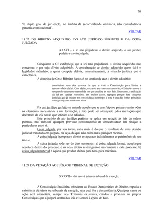 69
“o duplo grau de jurisdição, no âmbito da recorribilidade ordinária, não consubstancia
garantia constitucional”.
VOLTAR
11.27 DO DIREITO ADQUIRIDO, DO ATO JURÍDICO PERFEITO E DA COISA
JULGADA
XXXVI – a lei não prejudicará o direito adquirido, o ato jurídico
perfeito e a coisa julgada;
Conquanto a CF estabeleça que a lei não prejudicará o direito adquirido, não
conceitua o que seja direito adquirido. A conceituação de direito adquirido quem dá é o
legislador ordinário, a quem compete definir, normativamente, a situação jurídica que o
caracteriza.
A doutrina de Celso Ribeiro Bastos é no sentido de que o direito adquirido
constitui-se num dos recursos de que se vale a Constituição para limitar a
retroatividade da lei. Com efeito, esta está em constante mutação; o Estado cumpre o
seu papel exatamente na medida em que atualiza as suas leis. Entretanto, a utilização
da lei em caráter retroativo, em muitos casos, repugna porque fere situações
jurídicas que já tinham por consolidadas no tempo, e esta é uma das fontes principais
da segurança do homem na terra.
Por ato jurídico perfeito se entende aquele que se aperfeiçoou porque reuniu todos
os elementos necessários a sua formação, e não pode ser alcançado pelas oscilações que
decorram de leis novas que venham a se editadas.
Este princípio do ato jurídico perfeito se aplica em relação às leis de ordem
pública, mas inexiste qualquer previsão constitucional de aplicabilidade em relação a
particulares entre si.
Coisa julgada, por seu turno, nada mais é do que o resultado de uma decisão
judicial transitada em julgada, ou seja, da qual não caiba mais qualquer recurso.
A coisa julgada incorpora o direito assegurado judicialmente ao patrimônio do seu
titular.
A coisa julgada pode ser de duas naturezas: a) coisa julgada formal, aquela que
acontece dentro do processo, e os seus efeitos restringem-se unicamente a este processo; b)
coisa julgada material é aquela que produz efeitos para fora, para terceiros.
VOLTAR
11.28 DA VEDAÇÃO AO JUÍZO OU TRIBUNAL DE EXCEÇÃO
XXXVII – não haverá juízo ou tribunal de exceção;
A Constituição Brasileira, obediente ao Estado Democrático de Direito, repudia a
existência de juízos ou tribunais de exceção, seja qual for a circunstância. Qualquer causa ou
ação será submetida, sempre, aos Tribunais existentes, criados e previstos na própria
Constituição, que a julgará dentro das leis existentes à época do fato.
 