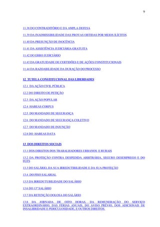9
11.38 DO CONTRADITÓRIO E DA AMPLA DEFESA
11.39 DA INADMISSIBILIDADE DAS PROVAS OBTIDAS POR MEIOS ILÍCITOS
11.40 DA PRESUNÇÃO DE INOCÊNCIA
11.41 DA ASSISTÊNCIA JUDICIÁRIA GRATUITA
11.42 DO ERRO JUDICIÁRIO
11.43 DA GRATUIDADE DE CERTIDÕES E DE AÇÕES CONSTITUCIONAIS
11.44 DA RAZOABILIDADE DA DURAÇÃO DO PROCESSO
12 TUTELA CONSTITUCIONAL DAS LIBERDADES
12.1 DA AÇÃO CIVIL PÚBLICA
12.2 DO DIREITO DE PETIÇÃO
12.3 DA AÇÃO POPULAR
12.4 HABEAS CORPUS
12.5 DO MANDADO DE SEGURANÇA
12.6 DO MANDADO DE SEGURANÇA COLETIVO
12.7 DO MANDADO DE INJUNÇÃO
12.8 DO HABEAS DATA
13 DOS DIREITOS SOCIAIS
13.1 DOS DIREITOS DOS TRABALHADORES URBANOS E RURAIS
13.2 DA PROTEÇÃO CONTRA DESPEDIDA ARBITRÁRIA, SEGURO DESEMPREGO E DO
FGTS
13.3 DO SALÁRIO, DA SUA IRREDUTIBILIDADE E DA SUA PROTEÇÃO
13.4 .DO PISO SALARIAL
13.5 DA IRREDUTUBILIDADE DO SALÁRIO
13.6 DO 13º SALÁRIO
13.7 DA RETENÇÃO DOLOSA DO SALÁRIO
13.8 DA JORNADA DE OITO HORAS, DA REMUNERAÇÃO DO SERVIÇO
EXTRAORDINÁRIO, DAS FÉRIAS ANUAIS, DO AVISO PRÉVIO, DOS ADICIONAIS DE
INSALIBRIDADE E PERICULOSIDADE, E OUTROS DIREITOS.
 