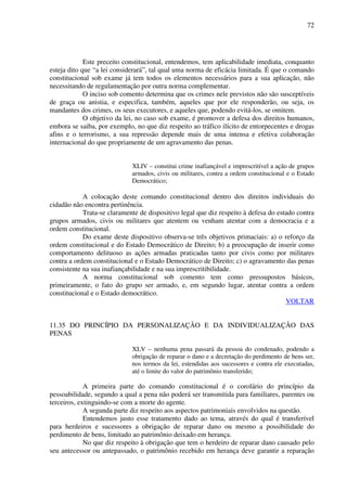 72
Este preceito constitucional, entendemos, tem aplicabilidade imediata, conquanto
esteja dito que “a lei considerará”, tal qual uma norma de eficácia limitada. É que o comando
constitucional sob exame já tem todos os elementos necessários para a sua aplicação, não
necessitando de regulamentação por outra norma complementar.
O inciso sob comento determina que os crimes nele previstos não são susceptíveis
de graça ou anistia, e especifica, também, aqueles que por ele responderão, ou seja, os
mandantes dos crimes, os seus executores, e aqueles que, podendo evitá-los, se omitem.
O objetivo da lei, no caso sob exame, é promover a defesa dos direitos humanos,
embora se saiba, por exemplo, no que diz respeito ao tráfico ilícito de entorpecentes e drogas
afins e o terrorismo, a sua repressão depende mais de uma intensa e efetiva colaboração
internacional do que propriamente de um agravamento das penas.
XLIV – constitui crime inafiançável e imprescritível a ação de grupos
armados, civis ou militares, contra a ordem constitucional e o Estado
Democrático;
A colocação deste comando constitucional dentro dos direitos individuais do
cidadão não encontra pertinência.
Trata-se claramente de dispositivo legal que diz respeito à defesa do estado contra
grupos armados, civis ou militares que atentem ou venham atentar com a democracia e a
ordem constitucional.
Do exame deste dispositivo observa-se três objetivos primaciais: a) o reforço da
ordem constitucional e do Estado Democrático de Direito; b) a preocupação de inserir como
comportamento delituoso as ações armadas praticadas tanto por civis como por militares
contra a ordem constitucional e o Estado Democrático de Direito; c) o agravamento das penas
consistente na sua inafiançabilidade e na sua imprescritibilidade.
A norma constitucional sob comento tem como pressupostos básicos,
primeiramente, o fato do grupo ser armado, e, em segundo lugar, atentar contra a ordem
constitucional e o Estado democrático.
VOLTAR
11.35 DO PRINCÍPIO DA PERSONALIZAÇÃO E DA INDIVIDUALIZAÇÃO DAS
PENAS
XLV – nenhuma pena passará da pessoa do condenado, podendo a
obrigação de reparar o dano e a decretação do perdimento de bens ser,
nos termos da lei, estendidas aos sucessores e contra ele executadas,
até o limite do valor do patrimônio transferido;
A primeira parte do comando constitucional é o corolário do princípio da
pessoabilidade, segundo a qual a pena não poderá ser transmitida para familiares, parentes ou
terceiros, extinguindo-se com a morte do agente.
A segunda parte diz respeito aos aspectos patrimoniais envolvidos na questão.
Entendemos justo esse tratamento dado ao tema, através do qual é transferível
para herdeiros e sucessores a obrigação de reparar dano ou mesmo a possibilidade do
perdimento de bens, limitado ao patrimônio deixado em herança.
No que diz respeito à obrigação que tem o herdeiro de reparar dano causado pelo
seu antecessor ou antepassado, o patrimônio recebido em herança deve garantir a reparação
 