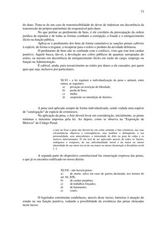 73
do dano. Trata-se de um caso de transmissibilidade do dever de indenizar em decorrência da
transmissão do próprio patrimônio do responsável pelo dano.
No que pertine ao perdimento de bens, é ele corolário da preocupação da ordem
jurídica de repudiar e de todas as formas combater a corrupção, a fraude e o enriquecimento
ilícito na função pública.
Aplica-se o perdimento dos bens de forma cumulativa às sanções penais cabíveis
à espécie, de forma a resgatar, a recuperar para o erário o produto da atividade delituosa.
O perdimento de bens não se confunde com o confisco, visto que este tem caráter
punitivo. Aquele busca, tão-só, a devolução aos cofres públicos de quantias surrupiadas do
erário, ou mesmo em decorrência de enriquecimento ilícito em razão do cargo, emprego ou
função na Administração.
É cabível, ainda, para ressarcimento ao erário por danos a ele causados, por quem
quer que seja, inclusive por particulares.
XLVI – a lei regulará a individualização da pena e adotará, entre
outras, as seguintes:
a) privação ou restrição de liberdade;
b) perda de bens;
c) multa;
d) suspensão ou interdição de direitos;
A pena será aplicada sempre de forma individualizada, sendo vedada uma espécie
de “catalogação” de espécie de criminosos.
Na aplicação da pena, o Juiz deverá levar em consideração, inicialmente, as penas
mínimas e máximas impostas pela lei. Ao depois, como se observa na “Exposição de
Motivos” do Código Penal,
o juiz ao fixar a pena não deverá ter em conta somente o fato criminoso, nas suas
circunstâncias objetivas e conseqüências, mas também o delinqüente, a sua
personalidade, seus antecedentes, a intensidade do dolo ou grau de culpa e os
motivos determinantes. O réu terá de ser apreciado através de todos os fatores,
endógenos e exógenos, de sua individualidade moral e da maior ou menor
intensidade da sua mens rea ou da sua maior ou menor desatenção à disciplina social
[...].
A segunda parte do dispositivo constitucional faz enunciação expressa das penas,
e que já se encontra codificado no nosso direito.
XLVII – não haverá penas:
a) de morte, salvo em caso de guerra declarada, nos termos do
art. 84, XIX;
b) de caráter perpétuo;
c) de trabalhos forçados;
d) de banimento;
e) cruéis.
O legislador constituinte estabeleceu, através deste inciso, barreiras à atuação do
estado na sua função punitiva, vedando a possibilidade da existência das penas elencadas
neste inciso.
 