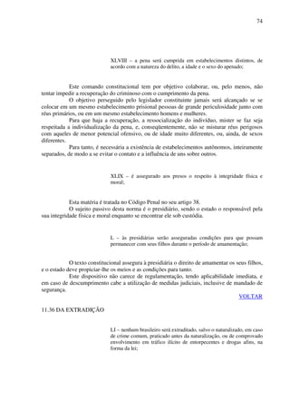 74
XLVIII – a pena será cumprida em estabelecimentos distintos, de
acordo com a natureza do delito, a idade e o sexo do apenado;
Este comando constitucional tem por objetivo colaborar, ou, pelo menos, não
tentar impedir a recuperação do criminoso com o cumprimento da pena.
O objetivo perseguido pelo legislador constituinte jamais será alcançado se se
colocar em um mesmo estabelecimento prisional pessoas de grande periculosidade junto com
réus primários, ou em um mesmo estabelecimento homens e mulheres.
Para que haja a recuperação, a ressocialização do indivíduo, mister se faz seja
respeitada a individualização da pena, e, conseqüentemente, não se misturar réus perigosos
com aqueles de menor potencial ofensivo, ou de idade muito diferentes, ou, ainda, de sexos
diferentes.
Para tanto, é necessária a existência de estabelecimentos autônomos, inteiramente
separados, de modo a se evitar o contato e a influência de uns sobre outros.
XLIX – é assegurado aos presos o respeito à integridade física e
moral;
Esta matéria é tratada no Código Penal no seu artigo 38.
O sujeito passivo desta norma é o presidiário, sendo o estado o responsável pela
sua integridade física e moral enquanto se encontrar ele sob custódia.
L – às presidiárias serão asseguradas condições para que possam
permanecer com seus filhos durante o período de amamentação;
O texto constitucional assegura à presidiária o direito de amamentar os seus filhos,
e o estado deve propiciar-lhe os meios e as condições para tanto.
Este dispositivo não carece de regulamentação, tendo aplicabilidade imediata, e
em caso de descumprimento cabe a utilização de medidas judiciais, inclusive de mandado de
segurança.
VOLTAR
11.36 DA EXTRADIÇÃO
LI – nenhum brasileiro será extraditado, salvo o naturalizado, em caso
de crime comum, praticado antes da naturalização, ou de comprovado
envolvimento em tráfico ilícito de entorpecentes e drogas afins, na
forma da lei;
 