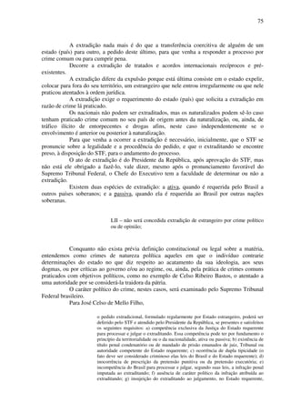 75
A extradição nada mais é do que a transferência coercitiva de alguém de um
estado (país) para outro, a pedido deste último, para que venha a responder a processo por
crime comum ou para cumprir pena.
Decorre a extradição de tratados e acordos internacionais recíprocos e pré-
existentes.
A extradição difere da expulsão porque está última consiste em o estado expelir,
colocar para fora do seu território, um estrangeiro que nele entrou irregularmente ou que nele
praticou atentados à ordem jurídica.
A extradição exige o requerimento do estado (país) que solicita a extradição em
razão de crime lá praticado.
Os nacionais não podem ser extraditados, mas os naturalizados podem sê-lo caso
tenham praticado crime comum no seu país de origem antes da naturalização, ou, ainda, de
tráfico ilícito de entorpecentes e drogas afins, neste caso independentemente se o
envolvimento é anterior ou posterior à naturalização.
Para que venha a ocorrer a extradição é necessário, inicialmente, que o STF se
pronuncie sobre a legalidade e a procedência do pedido, e que o extraditando se encontre
preso, à disposição do STF, para o andamento do processo.
O ato de extradição é do Presidente da República, após aprovação do STF, mas
não está ele obrigado a fazê-lo, vale dizer, mesmo após o pronunciamento favorável do
Supremo Tribunal Federal, o Chefe do Executivo tem a faculdade de determinar ou não a
extradição.
Existem duas espécies de extradição: a ativa, quando é requerida pelo Brasil a
outros países soberanos; e a passiva, quando ela é requerida ao Brasil por outras nações
soberanas.
LII – não será concedida extradição de estrangeiro por crime político
ou de opinião;
Conquanto não exista prévia definição constitucional ou legal sobre a matéria,
entendemos como crimes de natureza política aqueles em que o indivíduo contrarie
determinações do estado no que diz respeito ao acatamento da sua ideologia, aos seus
dogmas, ou por críticas ao governo e/ou ao regime, ou, ainda, pela prática de crimes comuns
praticados com objetivos políticos, como no exemplo de Celso Ribeiro Bastos, o atentado a
uma autoridade por se considerá-la traidora da pátria.
O caráter político do crime, nestes casos, será examinado pelo Supremo Tribunal
Federal brasileiro.
Para José Celso de Mello Filho,
o pedido extradicional, formulado regularmente por Estado estrangeiro, poderá ser
deferido pelo STF e atendido pelo Presidente da República, se presentes e satisfeitos
os seguintes requisitos: a) competência exclusiva da Justiça do Estado requerente
para processar e julgar o extraditando. Essa competência pode ter por fundamento o
princípio da territorialidade ou o da nacionalidade, ativa ou passiva; b) existência de
título penal condenatório ou de mandado de prisão emanados de juiz, Tribunal ou
autoridade competente do Estado requerente; c) ocorrência de dupla tipicidade (o
fato deve ser considerado criminoso elas leis do Brasil e do Estado requerente); d)
inocorrência de prescrição da pretensão punitiva ou da pretensão executória; e)
incompetência do Brasil para processar e julgar, segundo suas leis, a infração penal
imputada ao extraditando; f) ausência de caráter político da infração atribuída ao
extraditando; g) insujeição do extraditando ao julgamento, no Estado requerente,
 