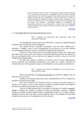 76
perante Tribunal ou juízo de exceção; h) compromisso formal do Estado requerente
de: 1) não prender nem processar o extraditando por fatos anteriores ao pedido
extradicional e de não considerar qualquer motivo político para agravar a pena; 2)
efetuar a detração da pena, computando o tempo de prisão que, no Brasil, foi
cumprido por força da extradição; 3) comutar a pena de morte, ressalvados os casos
em que a lei brasileira permite a sua aplicação, em pena privativa de liberdade; e 4)
não efetuar nem conceder a reextradição (entrega do extraditando, sem
consentimento do Brasil, a outro Estado que o reclame); i) não ser o extraditando
nacional do Brasil; j) não cominar a lei brasileira, ao crime, pena igual ou inferior a
um ano de prisão.76
VOLTAR
11.37 DO PRINCÍPIO DO DEVIDO PROCESSO LEGAL
LIII – ninguém será processado nem sentenciado senão pela
autoridade competente;
A incompetência do juízo anula os atos decisórios, e o processo, quando declarada
a nulidade, deve ser remetido ao juiz competente.
Em verdade, buscou o legislador constituinte, com este inciso, impedir que o
indivíduo, o cidadão, venha a sofrer conseqüências de um processo ou de uma sentença
eventualmente proferida por um juiz ou Tribunal incompetente para apreciá-lo.
É bem de ver que este preceito não diz respeito apenas a juízes, mas a quem quer
que ordene uma coação, como por exemplo, a autoridade policial que ordene uma prisão que
não seja em flagrante delito, caso em que deve ser agitado um habeas corpus em favor do
cidadão detido irregularmente.
De igual sorte, aplica-se, também, aos processos que, na esfera administrativa,
forem instaurados por autoridade incompetente, que poderá ser, também, trancado por
consubstanciar um constrangimento ilegal e uma infringência a este comando constitucional.
LIV – ninguém será privado da liberdade ou de seus bens sem o
devido processo legal;
Trata-se do princípio do devido processo legal, que remonta à Magna Carta, de
João Sem Terra, de 1215.
Também a Constituição americana, através a Emenda XIV, de 1791, estabeleceu o
princípio do devido processo legal.
Este inciso inserido na CF brasileira inovou ao referir-se de modo expresso ao
devido processo legal, e mais, ao fazer referencia explícita à privação de bens como matéria a
beneficiar-se também das garantias necessárias à sua defesa.
Trata-se de dupla proteção que é concedido ao indivíduo, nos âmbitos material e
formal. O primeiro diz respeito à proteção do direito de liberdade, enquanto o segundo
assegura ao cidadão o direito à defesa técnica, à publicidade do processo, à citação válida, à
produção de provas através de todos os meios admitidos lícitos, de ser julgado por autoridade
competente, aos recursos, à coisa julgada e à revisão criminal.
VOLTAR
76
MELLO FILHO, 1986, p. 456-457.
 
