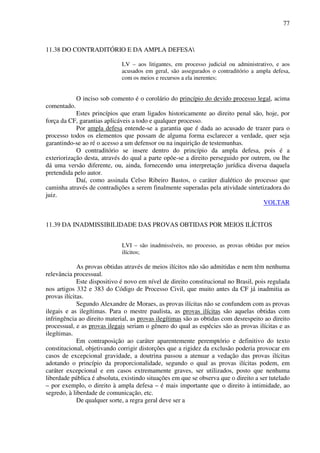 77
11.38 DO CONTRADITÓRIO E DA AMPLA DEFESA
LV – aos litigantes, em processo judicial ou administrativo, e aos
acusados em geral, são assegurados o contraditório a ampla defesa,
com os meios e recursos a ela inerentes;
O inciso sob comento é o corolário do princípio do devido processo legal, acima
comentado.
Estes princípios que eram ligados historicamente ao direito penal são, hoje, por
força da CF, garantias aplicáveis a todo e qualquer processo.
Por ampla defesa entende-se a garantia que é dada ao acusado de trazer para o
processo todos os elementos que possam de alguma forma esclarecer a verdade, quer seja
garantindo-se ao ré o acesso a um defensor ou na inquirição de testemunhas.
O contraditório se insere dentro do princípio da ampla defesa, pois é a
exteriorização desta, através do qual a parte opõe-se a direito perseguido por outrem, ou lhe
dá uma versão diferente, ou, ainda, fornecendo uma interpretação jurídica diversa daquela
pretendida pelo autor.
Daí, como assinala Celso Ribeiro Bastos, o caráter dialético do processo que
caminha através de contradições a serem finalmente superadas pela atividade sintetizadora do
juiz.
VOLTAR
11.39 DA INADMISSIBILIDADE DAS PROVAS OBTIDAS POR MEIOS ILÍCITOS
LVI – são inadmissíveis, no processo, as provas obtidas por meios
ilícitos;
As provas obtidas através de meios ilícitos não são admitidas e nem têm nenhuma
relevância processual.
Este dispositivo é novo em nível de direito constitucional no Brasil, pois regulada
nos artigos 332 e 383 do Código de Processo Civil, que muito antes da CF já inadmitia as
provas ilícitas.
Segundo Alexandre de Moraes, as provas ilícitas não se confundem com as provas
ilegais e as ilegítimas. Para o mestre paulista, as provas ilícitas são aquelas obtidas com
infringência ao direito material, as provas ilegítimas são as obtidas com desrespeito ao direito
processual, e as provas ilegais seriam o gênero do qual as espécies são as provas ilícitas e as
ilegítimas.
Em contraposição ao caráter aparentemente peremptório e definitivo do texto
constitucional, objetivando corrigir distorções que a rigidez da exclusão poderia provocar em
casos de excepcional gravidade, a doutrina passou a atenuar a vedação das provas ilícitas
adotando o princípio da proporcionalidade, segundo o qual as provas ilícitas podem, em
caráter excepcional e em casos extremamente graves, ser utilizados, posto que nenhuma
liberdade pública é absoluta, existindo situações em que se observa que o direito a ser tutelado
– por exemplo, o direito à ampla defesa – é mais importante que o direito à intimidade, ao
segredo, à liberdade de comunicação, etc.
De qualquer sorte, a regra geral deve ser a
 