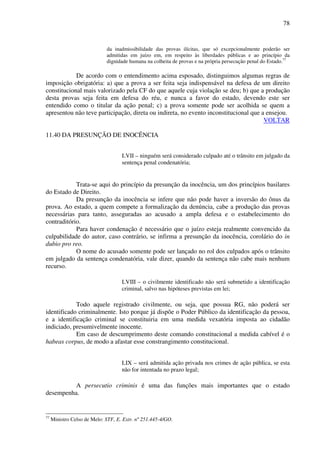 78
da inadmissibilidade das provas ilícitas, que só excepcionalmente poderão ser
admitidas em juízo em, em respeito às liberdades públicas e ao princípio da
dignidade humana na colheita de provas e na própria persecução penal do Estado.77
De acordo com o entendimento acima esposado, distinguimos algumas regras de
imposição obrigatória: a) que a prova a ser feita seja indispensável na defesa de um direito
constitucional mais valorizado pela CF do que aquele cuja violação se deu; b) que a produção
desta provas seja feita em defesa do réu, e nunca a favor do estado, devendo este ser
entendido como o titular da ação penal; c) a prova somente pode ser acolhida se quem a
apresentou não teve participação, direta ou indireta, no evento inconstitucional que a ensejou.
VOLTAR
11.40 DA PRESUNÇÃO DE INOCÊNCIA
LVII – ninguém será considerado culpado até o trânsito em julgado da
sentença penal condenatória;
Trata-se aqui do princípio da presunção da inocência, um dos princípios basilares
do Estado de Direito.
Da presunção da inocência se infere que não pode haver a inversão do ônus da
prova. Ao estado, a quem compete a formalização da denúncia, cabe a produção das provas
necessárias para tanto, asseguradas ao acusado a ampla defesa e o estabelecimento do
contraditório.
Para haver condenação é necessário que o juízo esteja realmente convencido da
culpabilidade do autor, caso contrário, se infirma a presunção da inocência, corolário do in
dubio pro reo.
O nome do acusado somente pode ser lançado no rol dos culpados após o trânsito
em julgado da sentença condenatória, vale dizer, quando da sentença não cabe mais nenhum
recurso.
LVIII – o civilmente identificado não será submetido a identificação
criminal, salvo nas hipóteses previstas em lei;
Todo aquele registrado civilmente, ou seja, que possua RG, não poderá ser
identificado criminalmente. Isto porque já dispõe o Poder Público da identificação da pessoa,
e a identificação criminal se constituiria em uma medida vexatória imposta ao cidadão
indiciado, presumivelmente inocente.
Em caso de descumprimento deste comando constitucional a medida cabível é o
habeas corpus, de modo a afastar esse constrangimento constitucional.
LIX – será admitida ação privada nos crimes de ação pública, se esta
não for intentada no prazo legal;
A persecutio criminis é uma das funções mais importantes que o estado
desempenha.
77
Ministro Celso de Melo: STF, E. Extr. nº 251.445-4/GO.
 